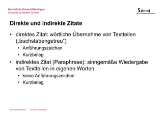 Direkte und indirekte Zitate
• direktes Zitat: wörtliche Übernahme von Textteilen
  („buchstabengetreu“)
         • Anführungszeichen
         • Kurzbeleg
• indirektes Zitat (Paraphrase): sinngemäße Wiedergabe
  von Textteilen in eigenen Worten
         • keine Anführungszeichen
         • Kurzbeleg




Sommersemester 2012   Dipl.-Bibl. Andrea Kruel
 