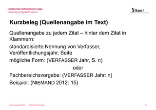Kurzbeleg (Quellenangabe im Text)
Quellenangabe zu jedem Zitat – hinter dem Zitat in
Klammern:
standardisierte Nennung von Verfasser,
Veröffentlichungsjahr, Seite
mögliche Form: (VERFASSER Jahr, S. n)
                             oder
Fachbereichsvorgabe: (VERFASSER Jahr: n)
Beispiel: (NIEMAND 2012: 15)



Sommersemester 2012   Dipl.-Bibl. Andrea Kruel       97
 