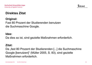 Direktes Zitat
Original:
Fast 80 Prozent der Studierenden benutzen
die Suchmaschine Google.

Idee:
Da dies so ist, sind gezielte Maßnahmen erforderlich.

Zitat:
Da „fast 80 Prozent der Studierenden [...] die Suchmaschine
Google [benutzen]“ (Müller 2005, S. 83), sind gezielte
Maßnahmen erforderlich.
Sommersemester 2012   Dipl.-Bibl. Andrea Kruel                98
 