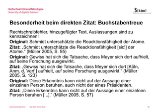Besonderheit beim direkten Zitat: Buchstabentreue
Rechtschreibfehler, hinzugefügter Text, Auslassungen sind zu
kennzeichnen!
Original: Schmidt unterschätzte die Reacktionsfähigkeit der Atome.
Zitat: „Schmidt unterschätzte die Reacktionsfähigkeit [sic!] der
Atome.“ (Müller 2005, S. 95)
Original: Gewiss hat sich die Tatsache, dass Meyer sich dort aufhielt,
auf seine Forschung ausgewirkt.
Zitat: „Gewiss hat sich die Tatsache, dass Meyer sich dort [Köln,
Anm. d. Verf.] aufhielt, auf seine Forschung ausgewirkt.“ (Müller
2005, S. 123)
Original: Diese Erkenntnis kann nicht auf der Aussage einer
einzelnen Person beruhen, auch nicht der eines Präsidenten.
Zitat: „Diese Erkenntnis kann nicht auf der Aussage einer einzelnen
Person beruhen [...].“ (Müller 2005, S. 57)

Sommersemester 2012   Dipl.-Bibl. Andrea Kruel                       99
 