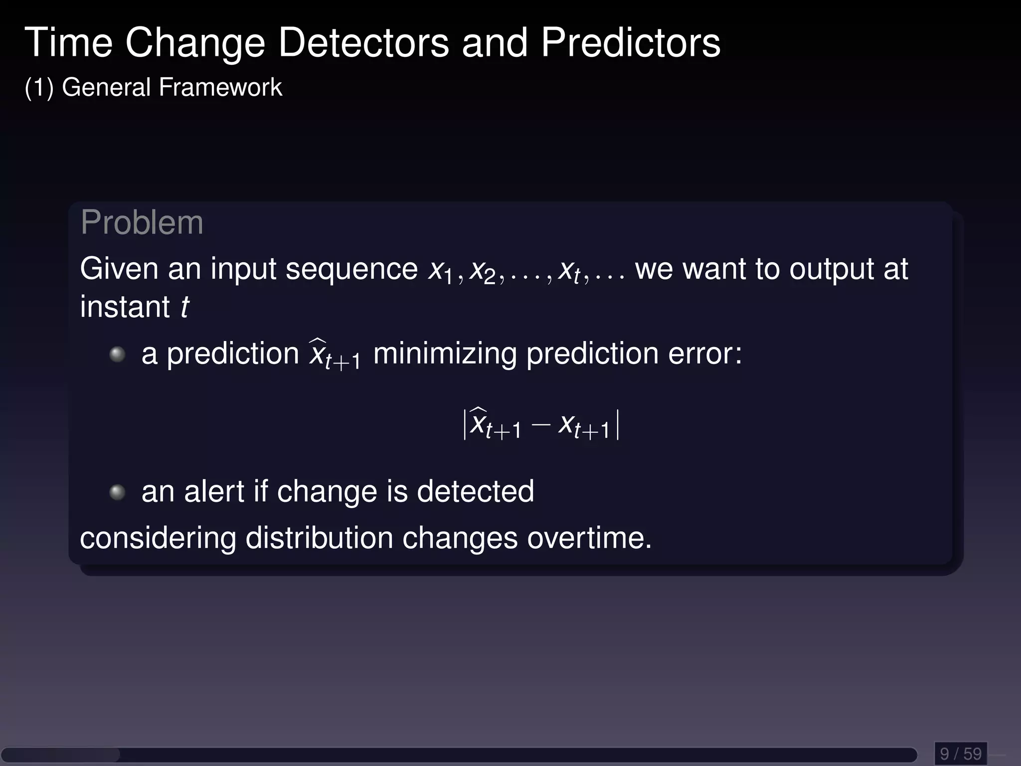 Time Change Detectors and Predictors (1) General Framework Problem Given an input sequence x1 , x2 , . . . , xt , . . . we want to output at instant t a prediction xt+1 minimizing prediction error: |xt+1 − xt+1 | an alert if change is detected considering distribution changes overtime. 9 / 59 