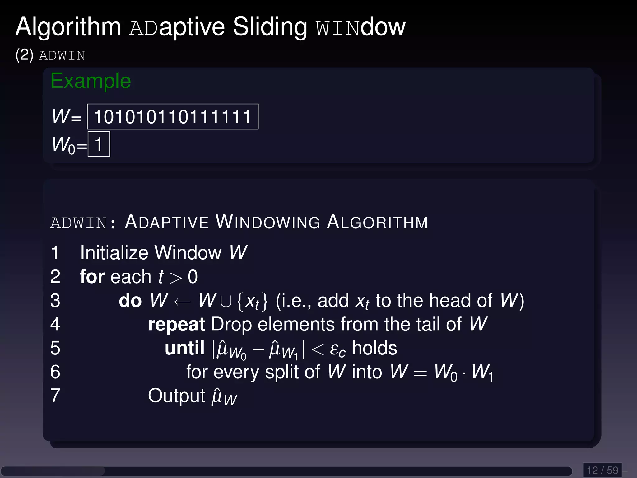 Algorithm ADaptive Sliding WINdow (2) ADWIN Example W = 101010110111111 W0 = 1 ADWIN: A DAPTIVE W INDOWING A LGORITHM 1 Initialize Window W 2 for each t 0 3 do W ← W ∪ {xt } (i.e., add xt to the head of W ) 4 repeat Drop elements from the tail of W 5 until |µW0 − µW1 | εc holds ˆ ˆ 6 for every split of W into W = W0 · W1 7 ˆ Output µW 12 / 59 
