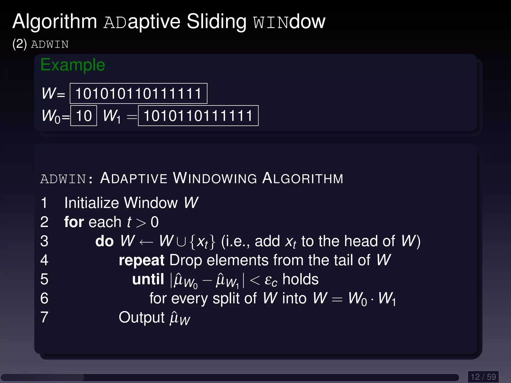 Algorithm ADaptive Sliding WINdow (2) ADWIN Example W = 101010110111111 W0 = 10 W1 = 1010110111111 ADWIN: A DAPTIVE W INDOWING A LGORITHM 1 Initialize Window W 2 for each t 0 3 do W ← W ∪ {xt } (i.e., add xt to the head of W ) 4 repeat Drop elements from the tail of W 5 until |µW0 − µW1 | εc holds ˆ ˆ 6 for every split of W into W = W0 · W1 7 ˆ Output µW 12 / 59 