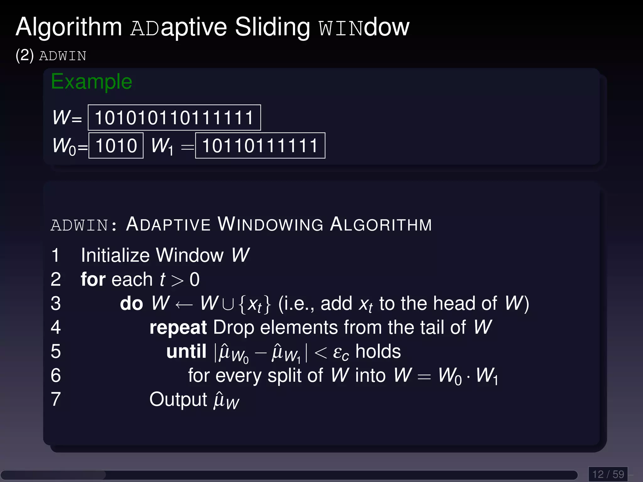 Algorithm ADaptive Sliding WINdow (2) ADWIN Example W = 101010110111111 W0 = 1010 W1 = 10110111111 ADWIN: A DAPTIVE W INDOWING A LGORITHM 1 Initialize Window W 2 for each t 0 3 do W ← W ∪ {xt } (i.e., add xt to the head of W ) 4 repeat Drop elements from the tail of W 5 until |µW0 − µW1 | εc holds ˆ ˆ 6 for every split of W into W = W0 · W1 7 ˆ Output µW 12 / 59 