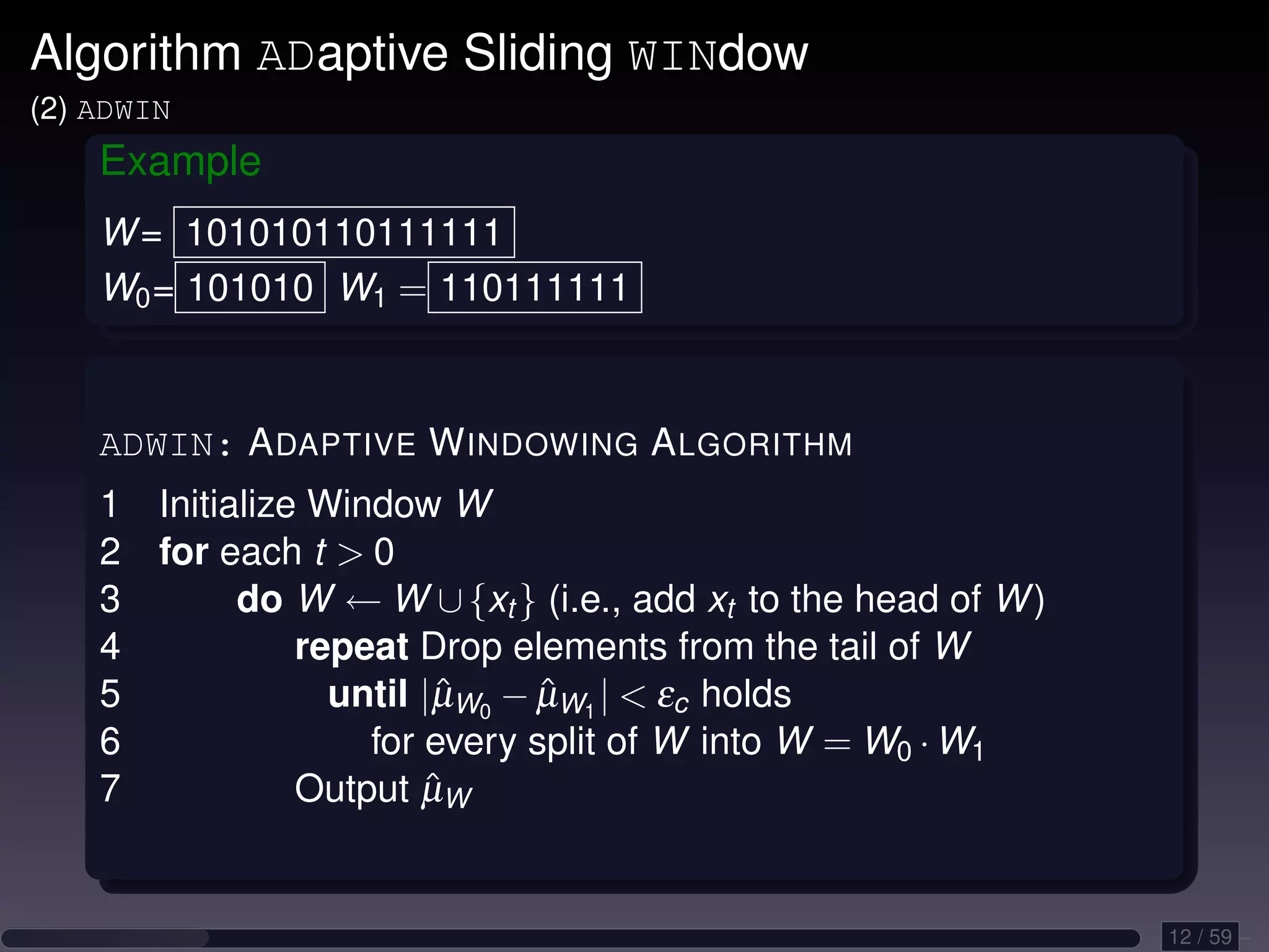 Algorithm ADaptive Sliding WINdow (2) ADWIN Example W = 101010110111111 W0 = 101010 W1 = 110111111 ADWIN: A DAPTIVE W INDOWING A LGORITHM 1 Initialize Window W 2 for each t 0 3 do W ← W ∪ {xt } (i.e., add xt to the head of W ) 4 repeat Drop elements from the tail of W 5 until |µW0 − µW1 | εc holds ˆ ˆ 6 for every split of W into W = W0 · W1 7 ˆ Output µW 12 / 59 