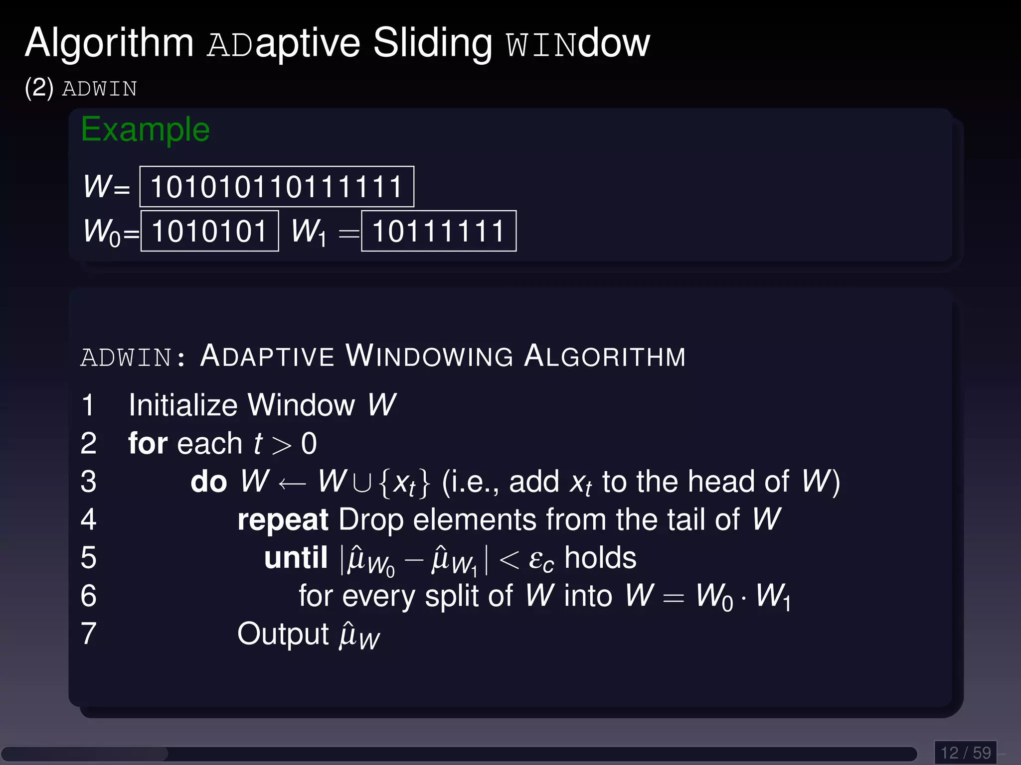 Algorithm ADaptive Sliding WINdow (2) ADWIN Example W = 101010110111111 W0 = 1010101 W1 = 10111111 ADWIN: A DAPTIVE W INDOWING A LGORITHM 1 Initialize Window W 2 for each t 0 3 do W ← W ∪ {xt } (i.e., add xt to the head of W ) 4 repeat Drop elements from the tail of W 5 until |µW0 − µW1 | εc holds ˆ ˆ 6 for every split of W into W = W0 · W1 7 ˆ Output µW 12 / 59 