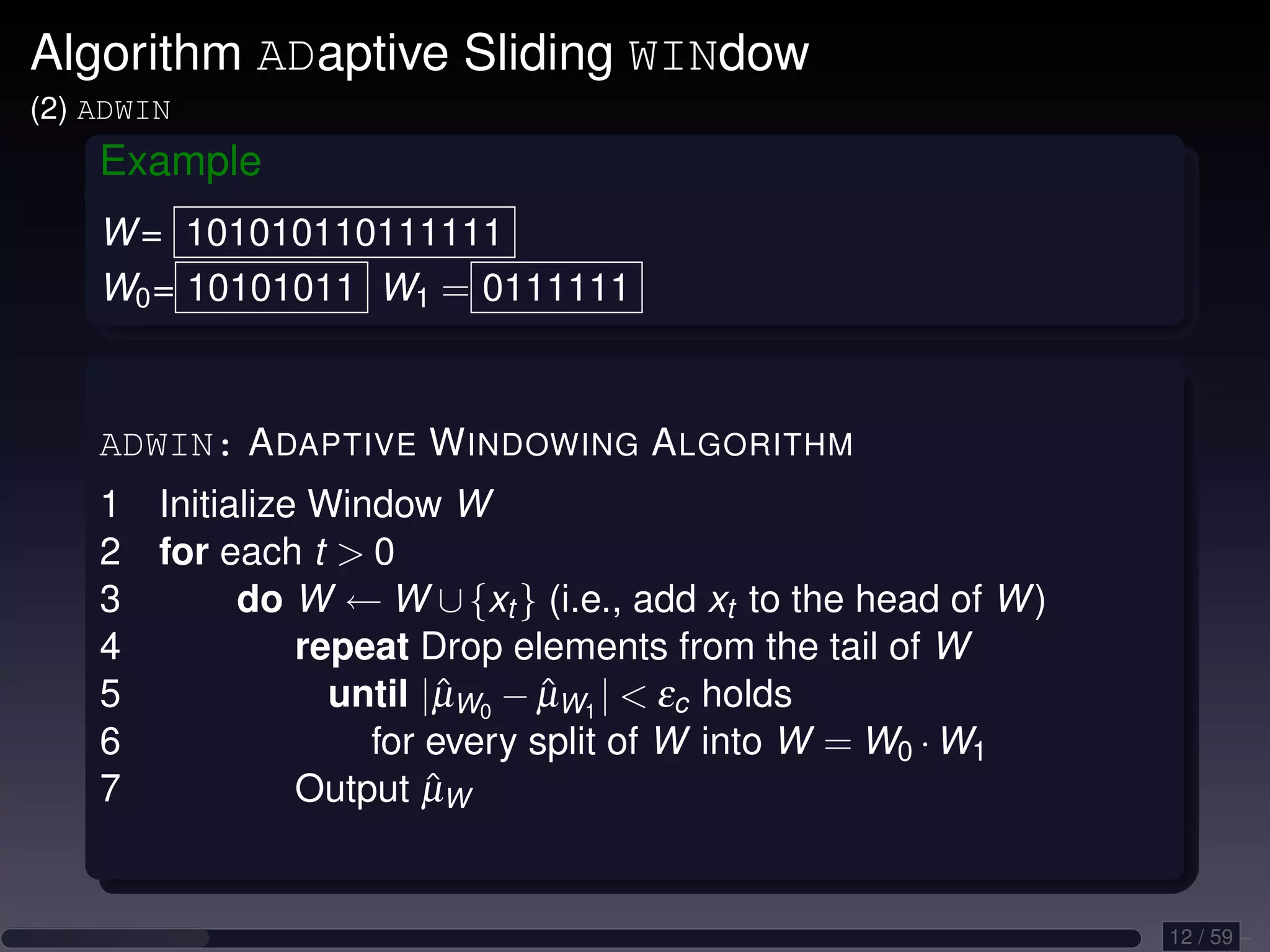 Algorithm ADaptive Sliding WINdow (2) ADWIN Example W = 101010110111111 W0 = 10101011 W1 = 0111111 ADWIN: A DAPTIVE W INDOWING A LGORITHM 1 Initialize Window W 2 for each t 0 3 do W ← W ∪ {xt } (i.e., add xt to the head of W ) 4 repeat Drop elements from the tail of W 5 until |µW0 − µW1 | εc holds ˆ ˆ 6 for every split of W into W = W0 · W1 7 ˆ Output µW 12 / 59 