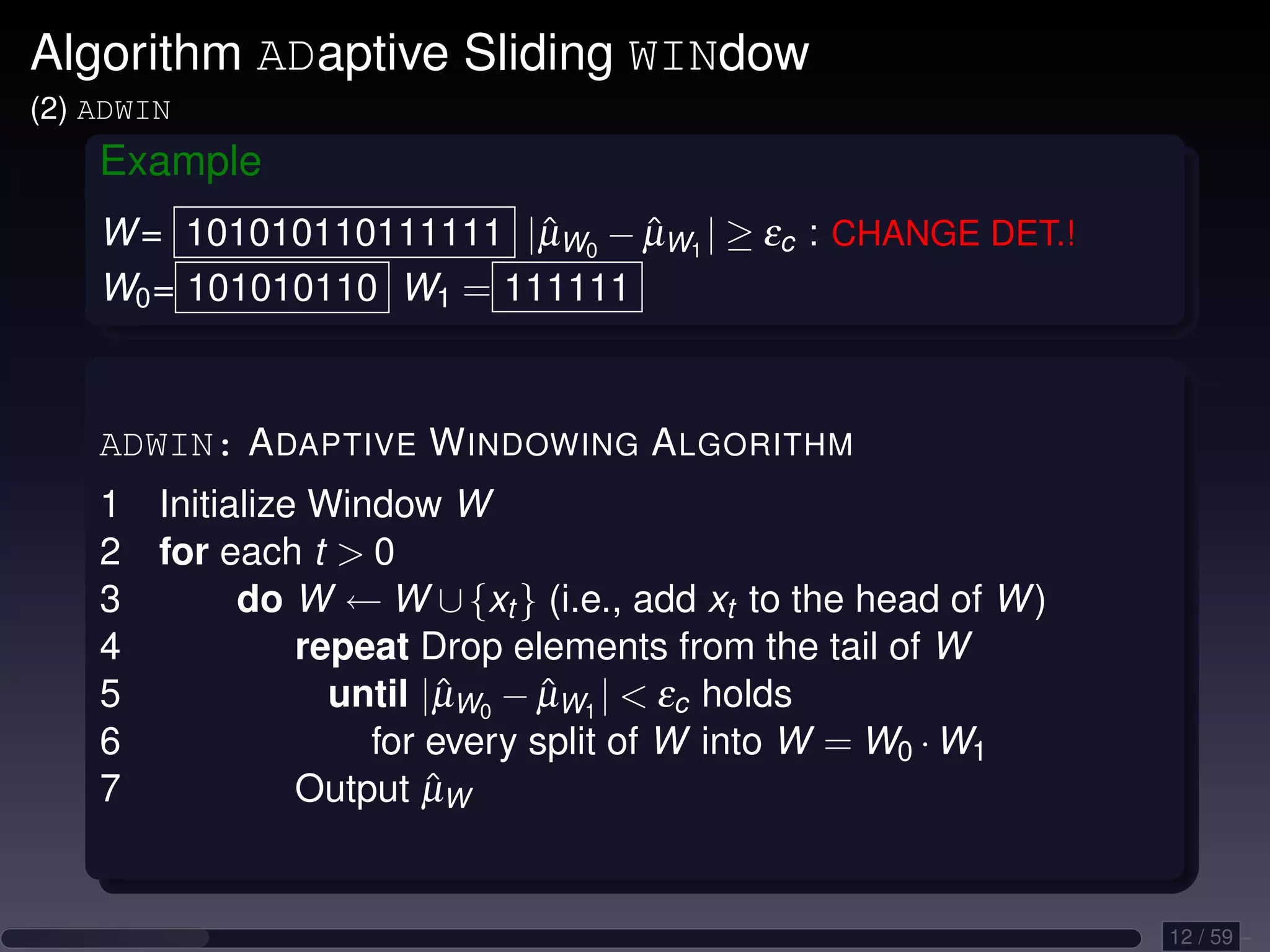 Algorithm ADaptive Sliding WINdow (2) ADWIN Example W = 101010110111111 |µW0 − µW1 | ≥ εc : CHANGE DET.! ˆ ˆ W0 = 101010110 W1 = 111111 ADWIN: A DAPTIVE W INDOWING A LGORITHM 1 Initialize Window W 2 for each t 0 3 do W ← W ∪ {xt } (i.e., add xt to the head of W ) 4 repeat Drop elements from the tail of W 5 until |µW0 − µW1 | εc holds ˆ ˆ 6 for every split of W into W = W0 · W1 7 ˆ Output µW 12 / 59 