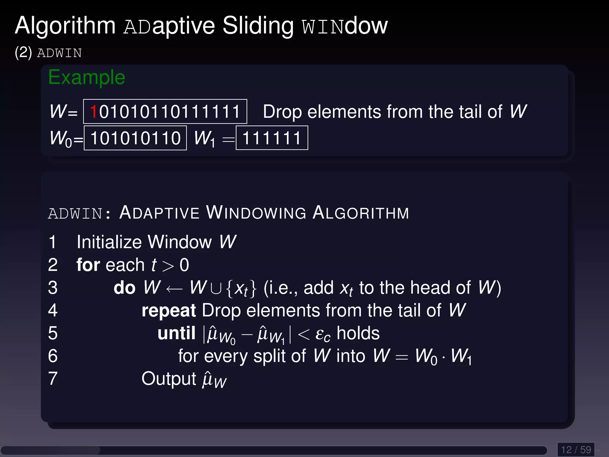 Algorithm ADaptive Sliding WINdow (2) ADWIN Example W = 101010110111111 Drop elements from the tail of W W0 = 101010110 W1 = 111111 ADWIN: A DAPTIVE W INDOWING A LGORITHM 1 Initialize Window W 2 for each t 0 3 do W ← W ∪ {xt } (i.e., add xt to the head of W ) 4 repeat Drop elements from the tail of W 5 until |µW0 − µW1 | εc holds ˆ ˆ 6 for every split of W into W = W0 · W1 7 ˆ Output µW 12 / 59 