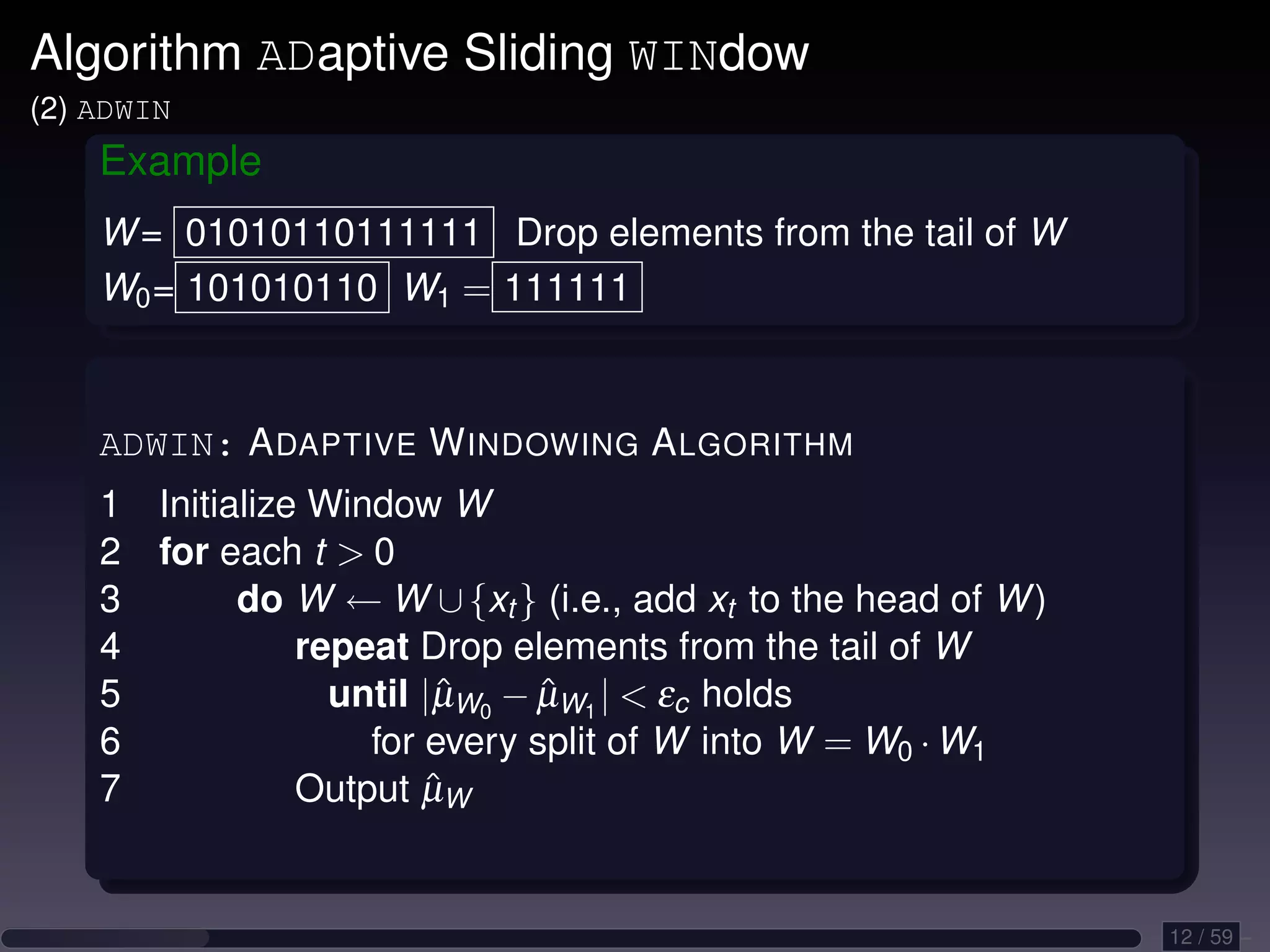 Algorithm ADaptive Sliding WINdow (2) ADWIN Example W = 01010110111111 Drop elements from the tail of W W0 = 101010110 W1 = 111111 ADWIN: A DAPTIVE W INDOWING A LGORITHM 1 Initialize Window W 2 for each t 0 3 do W ← W ∪ {xt } (i.e., add xt to the head of W ) 4 repeat Drop elements from the tail of W 5 until |µW0 − µW1 | εc holds ˆ ˆ 6 for every split of W into W = W0 · W1 7 ˆ Output µW 12 / 59 