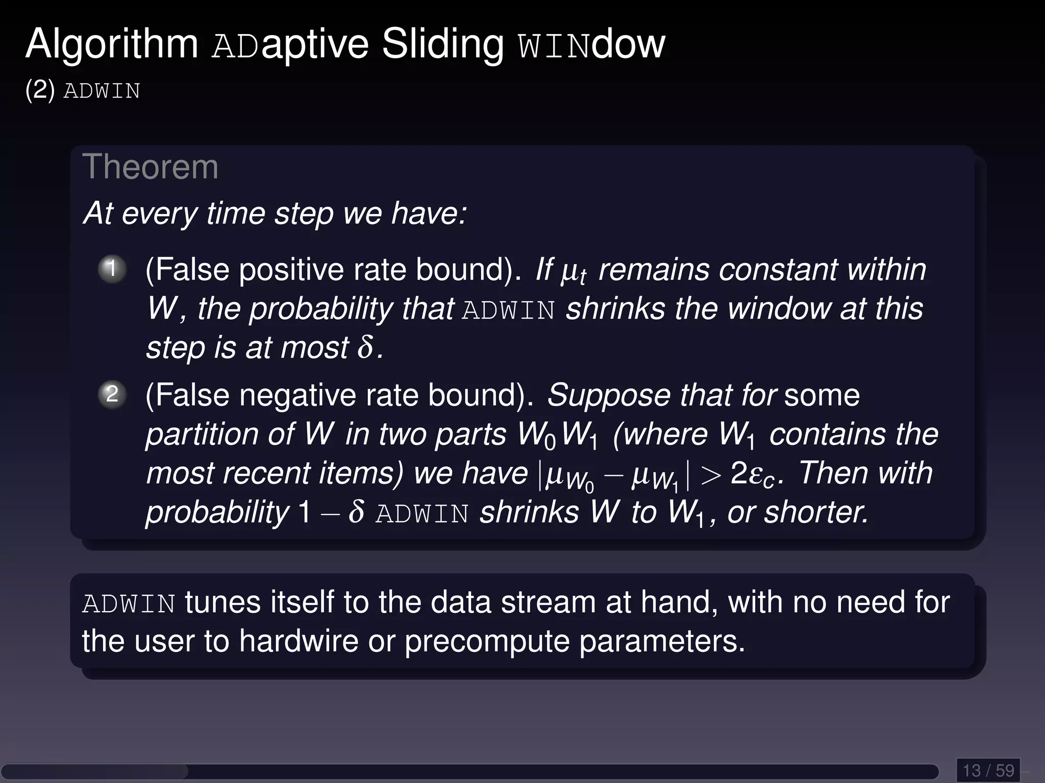 Algorithm ADaptive Sliding WINdow (2) ADWIN Theorem At every time step we have: 1 (False positive rate bound). If µt remains constant within W , the probability that ADWIN shrinks the window at this step is at most δ . 2 (False negative rate bound). Suppose that for some partition of W in two parts W0 W1 (where W1 contains the most recent items) we have |µW0 − µW1 | 2εc . Then with probability 1 − δ ADWIN shrinks W to W1 , or shorter. ADWIN tunes itself to the data stream at hand, with no need for the user to hardwire or precompute parameters. 13 / 59 