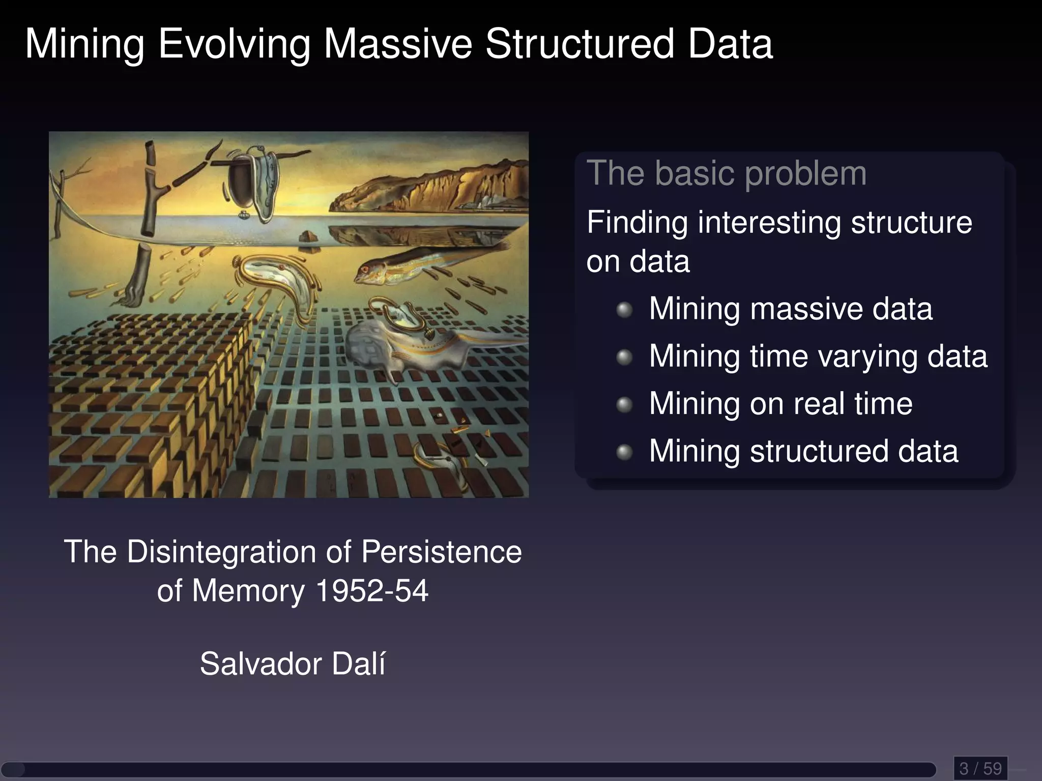 Mining Evolving Massive Structured Data The basic problem Finding interesting structure on data Mining massive data Mining time varying data Mining on real time Mining structured data The Disintegration of Persistence of Memory 1952-54 Salvador Dalí 3 / 59 