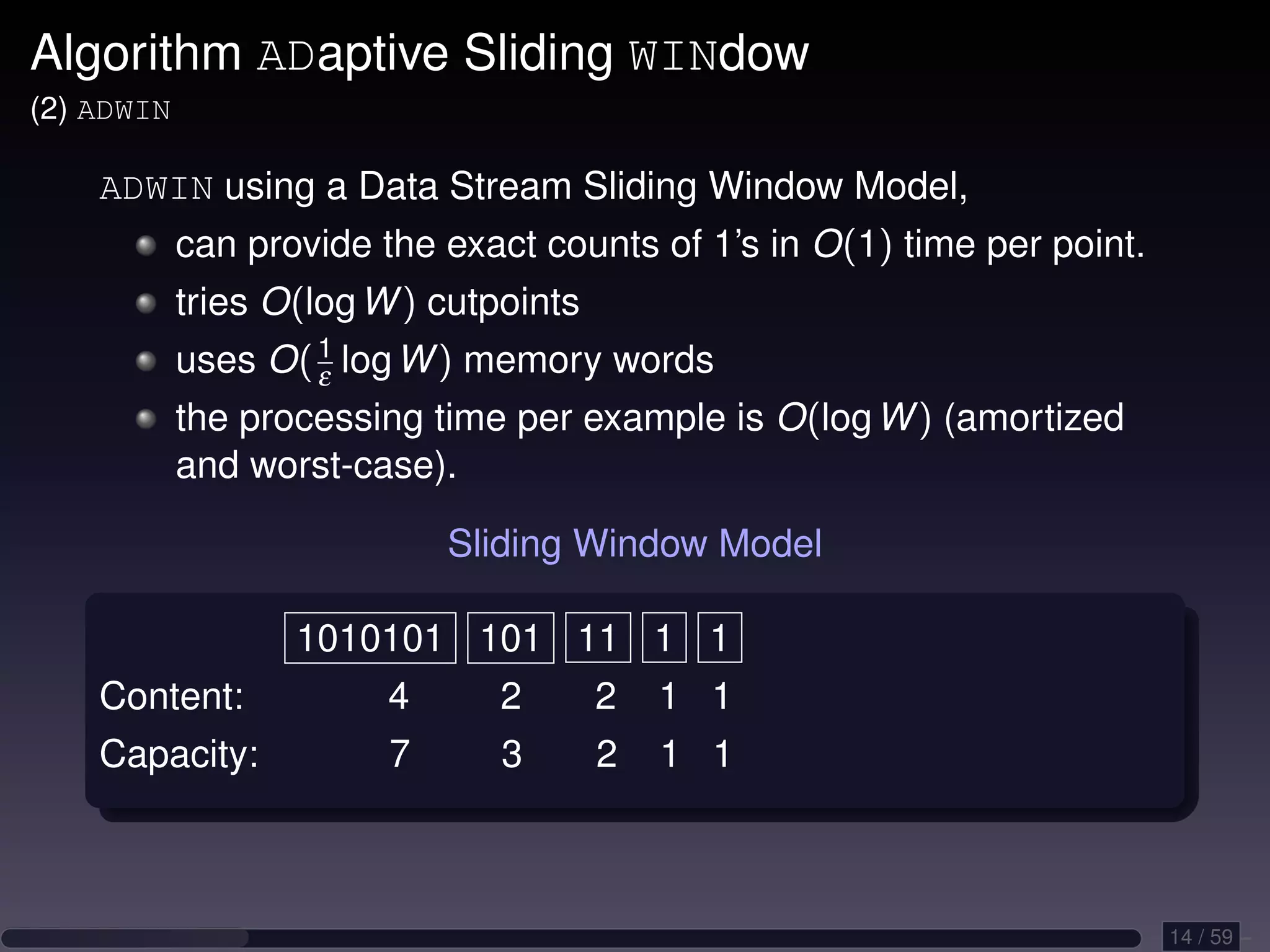 Algorithm ADaptive Sliding WINdow (2) ADWIN ADWIN using a Data Stream Sliding Window Model, can provide the exact counts of 1’s in O(1) time per point. tries O(log W ) cutpoints uses O( 1 log W ) memory words ε the processing time per example is O(log W ) (amortized and worst-case). Sliding Window Model 1010101 101 11 1 1 Content: 4 2 2 1 1 Capacity: 7 3 2 1 1 14 / 59 