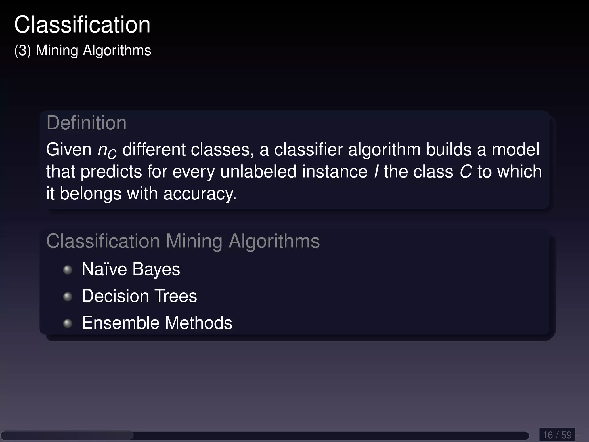 Classiﬁcation (3) Mining Algorithms Deﬁnition Given nC different classes, a classiﬁer algorithm builds a model that predicts for every unlabeled instance I the class C to which it belongs with accuracy. Classiﬁcation Mining Algorithms Naïve Bayes Decision Trees Ensemble Methods 16 / 59 