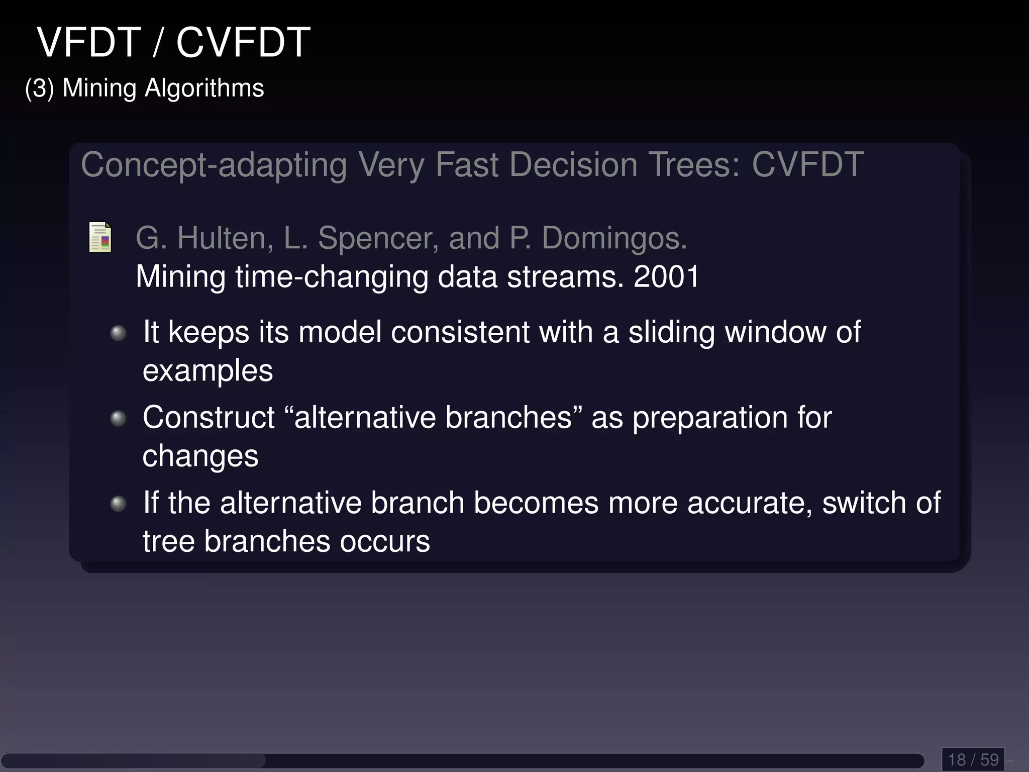 VFDT / CVFDT (3) Mining Algorithms Concept-adapting Very Fast Decision Trees: CVFDT G. Hulten, L. Spencer, and P. Domingos. Mining time-changing data streams. 2001 It keeps its model consistent with a sliding window of examples Construct “alternative branches” as preparation for changes If the alternative branch becomes more accurate, switch of tree branches occurs 18 / 59 