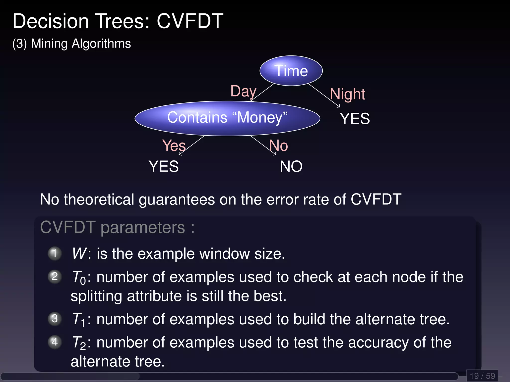 Decision Trees: CVFDT (3) Mining Algorithms Time Day Night Contains “Money” YES Yes No YES NO No theoretical guarantees on the error rate of CVFDT CVFDT parameters : 1 W : is the example window size. 2 T0 : number of examples used to check at each node if the splitting attribute is still the best. 3 T1 : number of examples used to build the alternate tree. 4 T2 : number of examples used to test the accuracy of the alternate tree. 19 / 59 