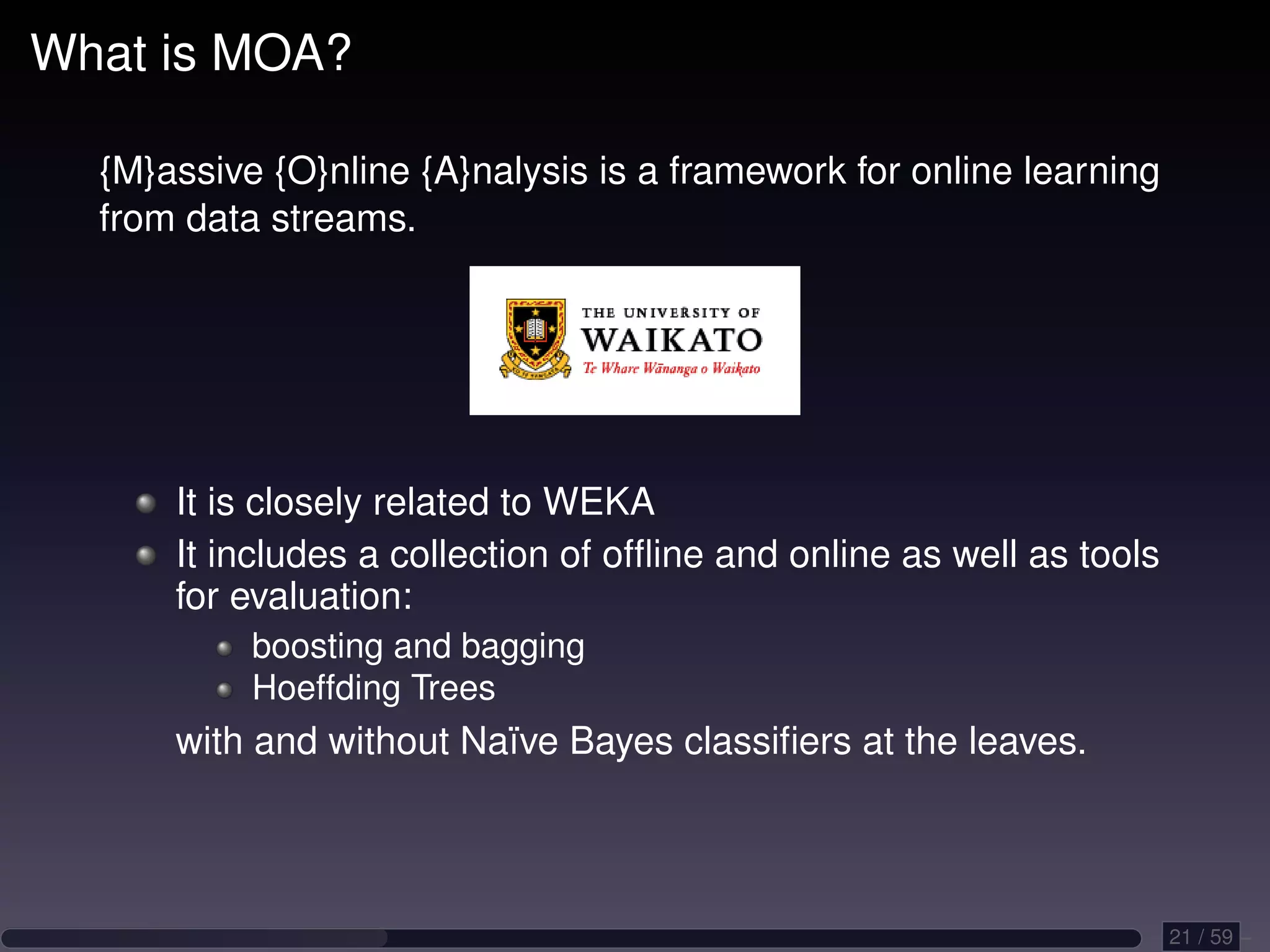 What is MOA? {M}assive {O}nline {A}nalysis is a framework for online learning from data streams. It is closely related to WEKA It includes a collection of ofﬂine and online as well as tools for evaluation: boosting and bagging Hoeffding Trees with and without Naïve Bayes classiﬁers at the leaves. 21 / 59 