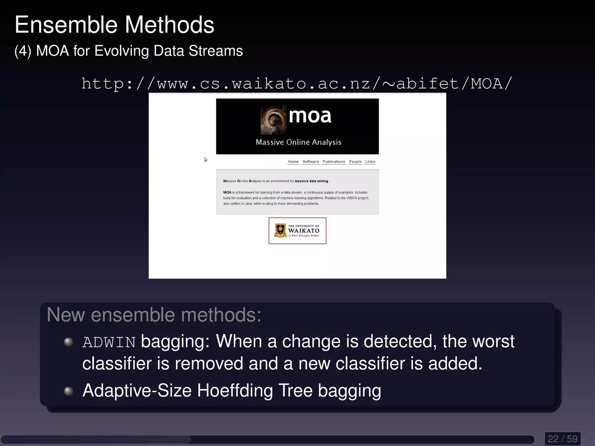 Ensemble Methods (4) MOA for Evolving Data Streams http://www.cs.waikato.ac.nz/∼abifet/MOA/ New ensemble methods: ADWIN bagging: When a change is detected, the worst classiﬁer is removed and a new classiﬁer is added. Adaptive-Size Hoeffding Tree bagging 22 / 59 