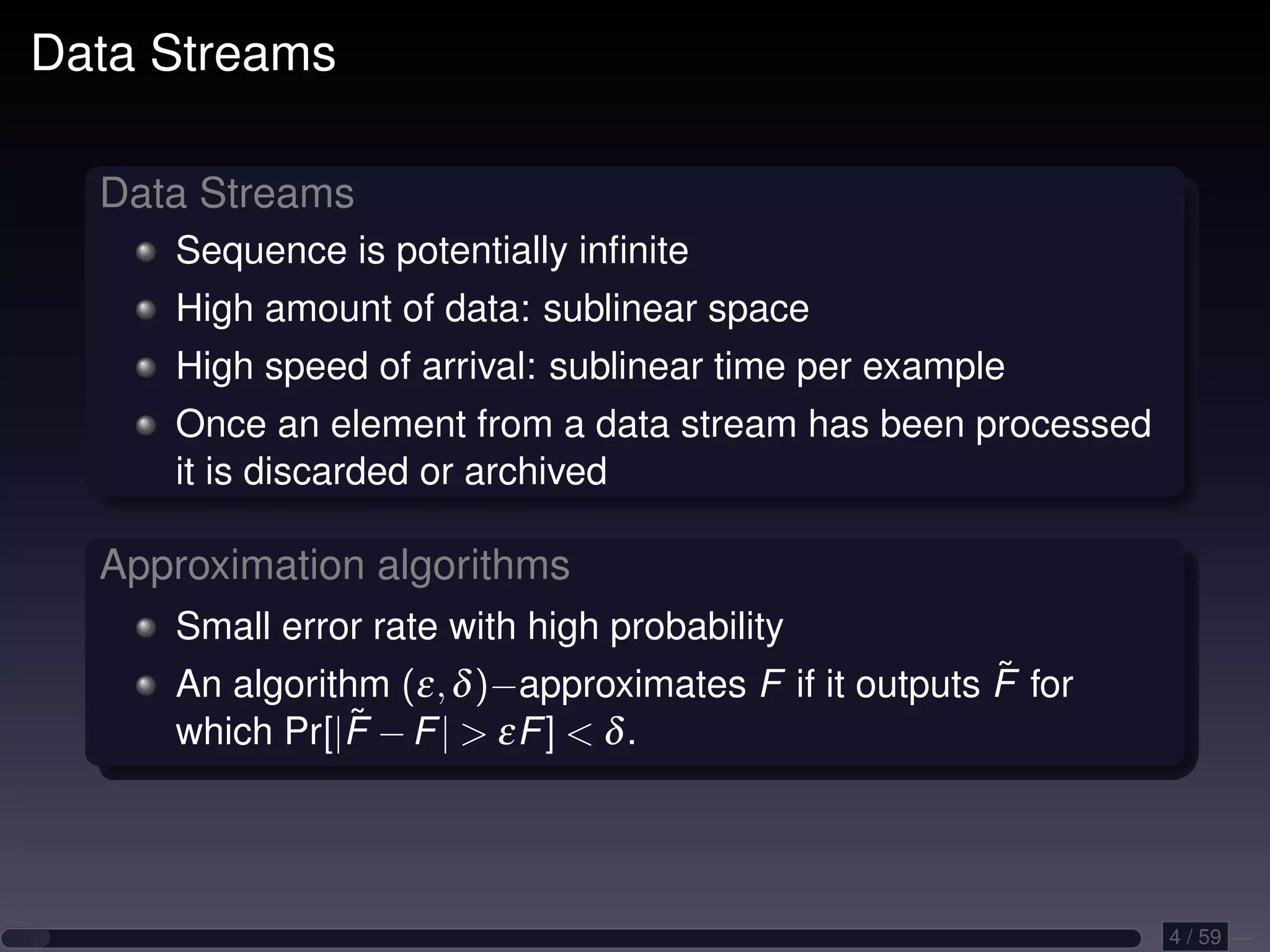Data Streams Data Streams Sequence is potentially inﬁnite High amount of data: sublinear space High speed of arrival: sublinear time per example Once an element from a data stream has been processed it is discarded or archived Approximation algorithms Small error rate with high probability ˜ An algorithm (ε, δ )−approximates F if it outputs F for which Pr[|F˜ − F | > εF ] < δ . 4 / 59 