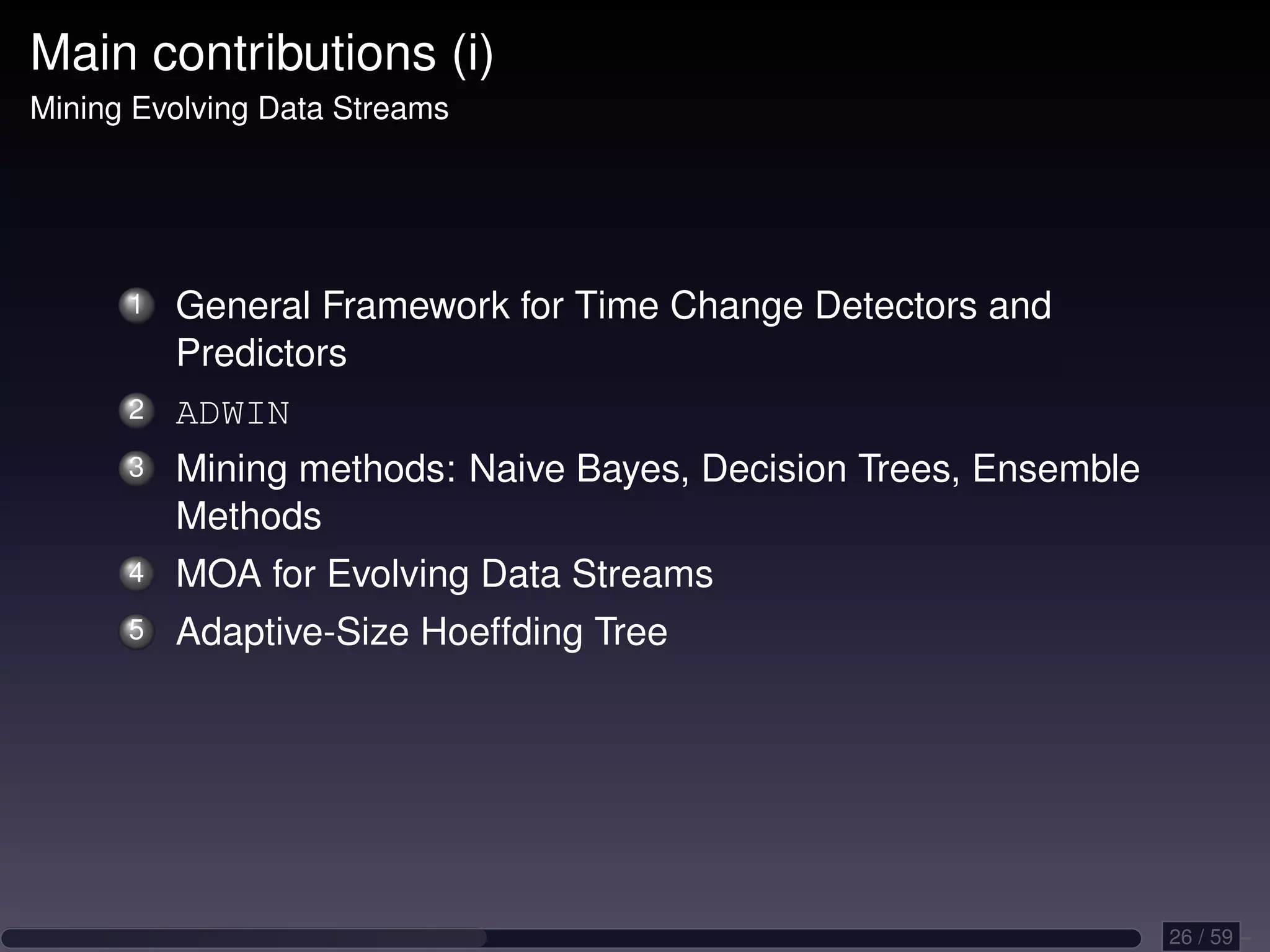 Main contributions (i) Mining Evolving Data Streams 1 General Framework for Time Change Detectors and Predictors 2 ADWIN 3 Mining methods: Naive Bayes, Decision Trees, Ensemble Methods 4 MOA for Evolving Data Streams 5 Adaptive-Size Hoeffding Tree 26 / 59 