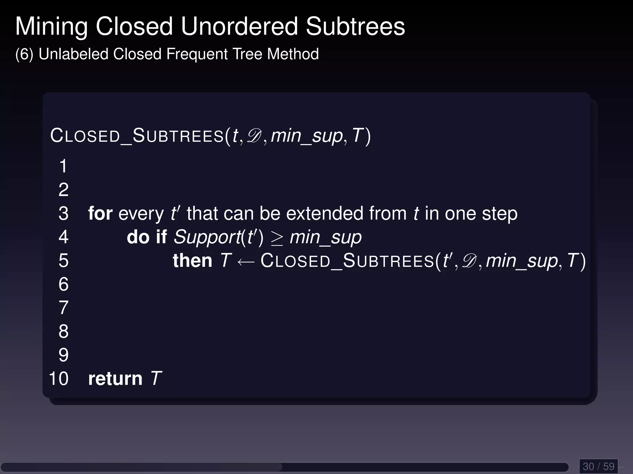 Mining Closed Unordered Subtrees (6) Unlabeled Closed Frequent Tree Method C LOSED _S UBTREES(t, D, min_sup, T ) 1 2 3 for every t that can be extended from t in one step 4 do if Support(t ) ≥ min_sup 5 then T ← C LOSED _S UBTREES(t , D, min_sup, T ) 6 7 8 9 10 return T 30 / 59 