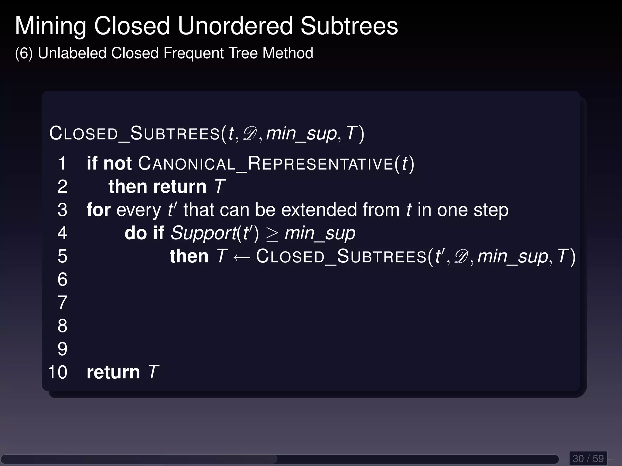 Mining Closed Unordered Subtrees (6) Unlabeled Closed Frequent Tree Method C LOSED _S UBTREES(t, D, min_sup, T ) 1 if not C ANONICAL _R EPRESENTATIVE(t) 2 then return T 3 for every t that can be extended from t in one step 4 do if Support(t ) ≥ min_sup 5 then T ← C LOSED _S UBTREES(t , D, min_sup, T ) 6 7 8 9 10 return T 30 / 59 