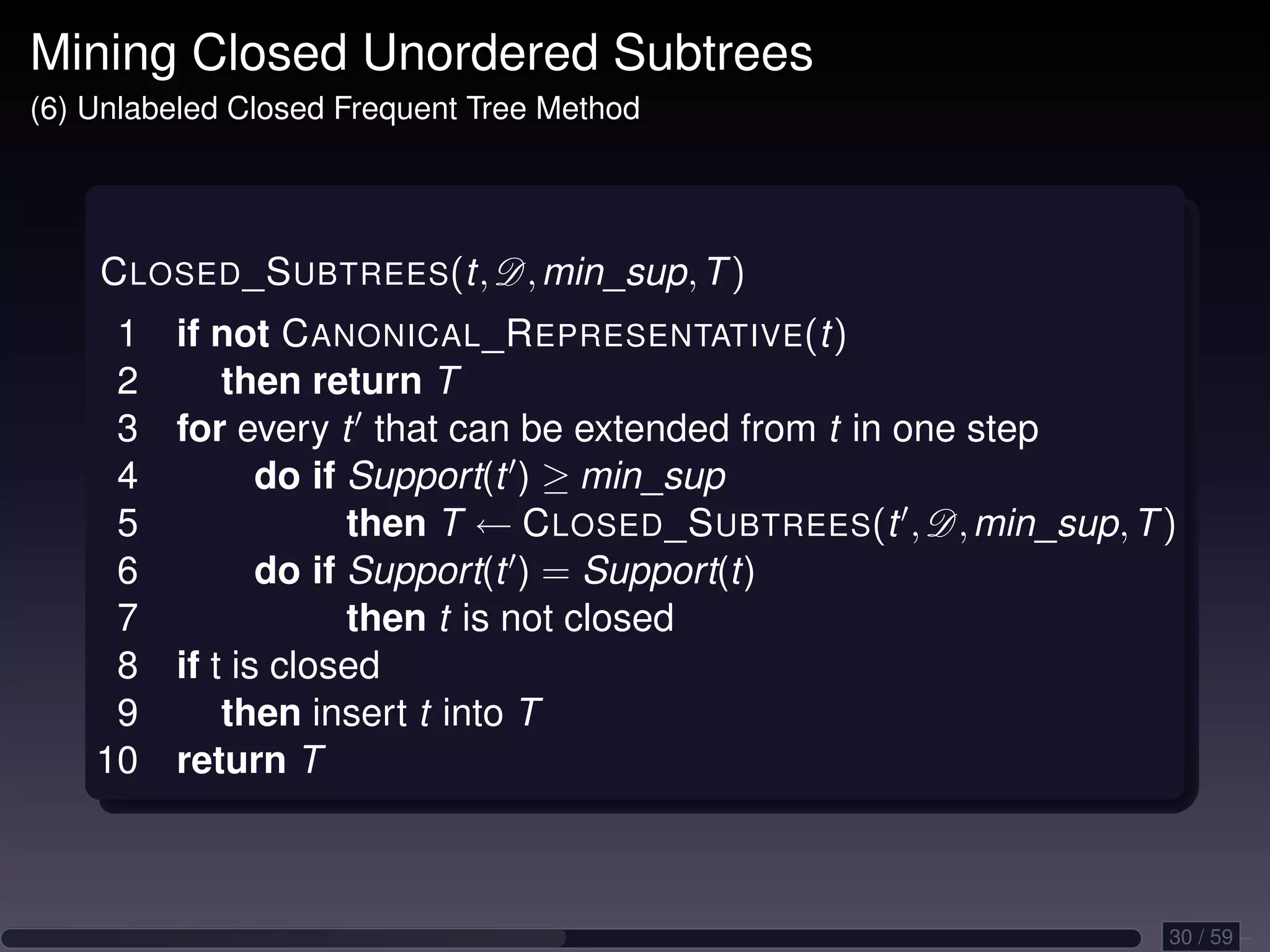Mining Closed Unordered Subtrees (6) Unlabeled Closed Frequent Tree Method C LOSED _S UBTREES(t, D, min_sup, T ) 1 if not C ANONICAL _R EPRESENTATIVE(t) 2 then return T 3 for every t that can be extended from t in one step 4 do if Support(t ) ≥ min_sup 5 then T ← C LOSED _S UBTREES(t , D, min_sup, T ) 6 do if Support(t ) = Support(t) 7 then t is not closed 8 if t is closed 9 then insert t into T 10 return T 30 / 59 