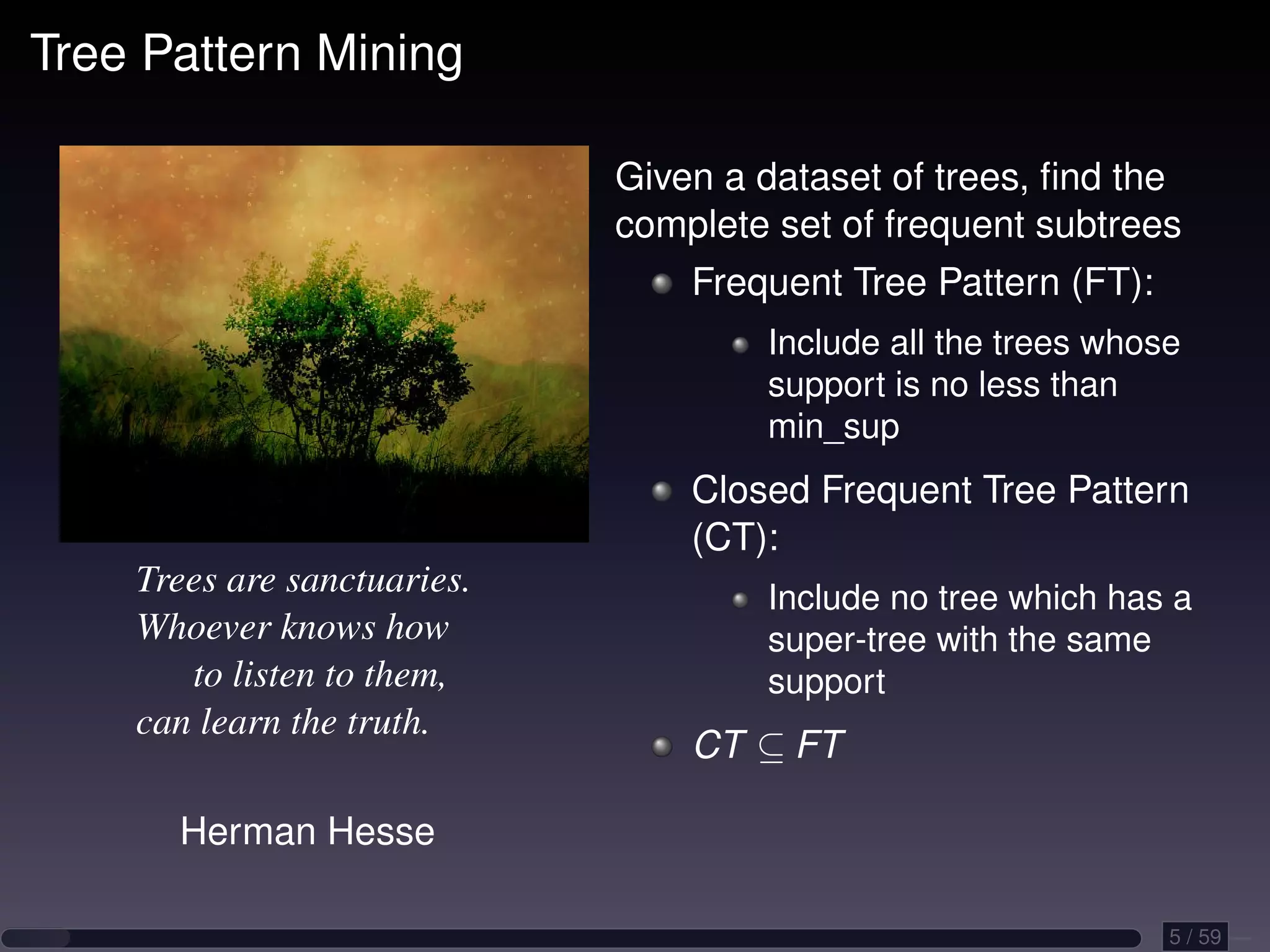 Tree Pattern Mining Given a dataset of trees, ﬁnd the complete set of frequent subtrees Frequent Tree Pattern (FT): Include all the trees whose support is no less than min_sup Closed Frequent Tree Pattern (CT): Trees are sanctuaries. Include no tree which has a Whoever knows how super-tree with the same to listen to them, support can learn the truth. CT ⊆ FT Herman Hesse 5 / 59 
