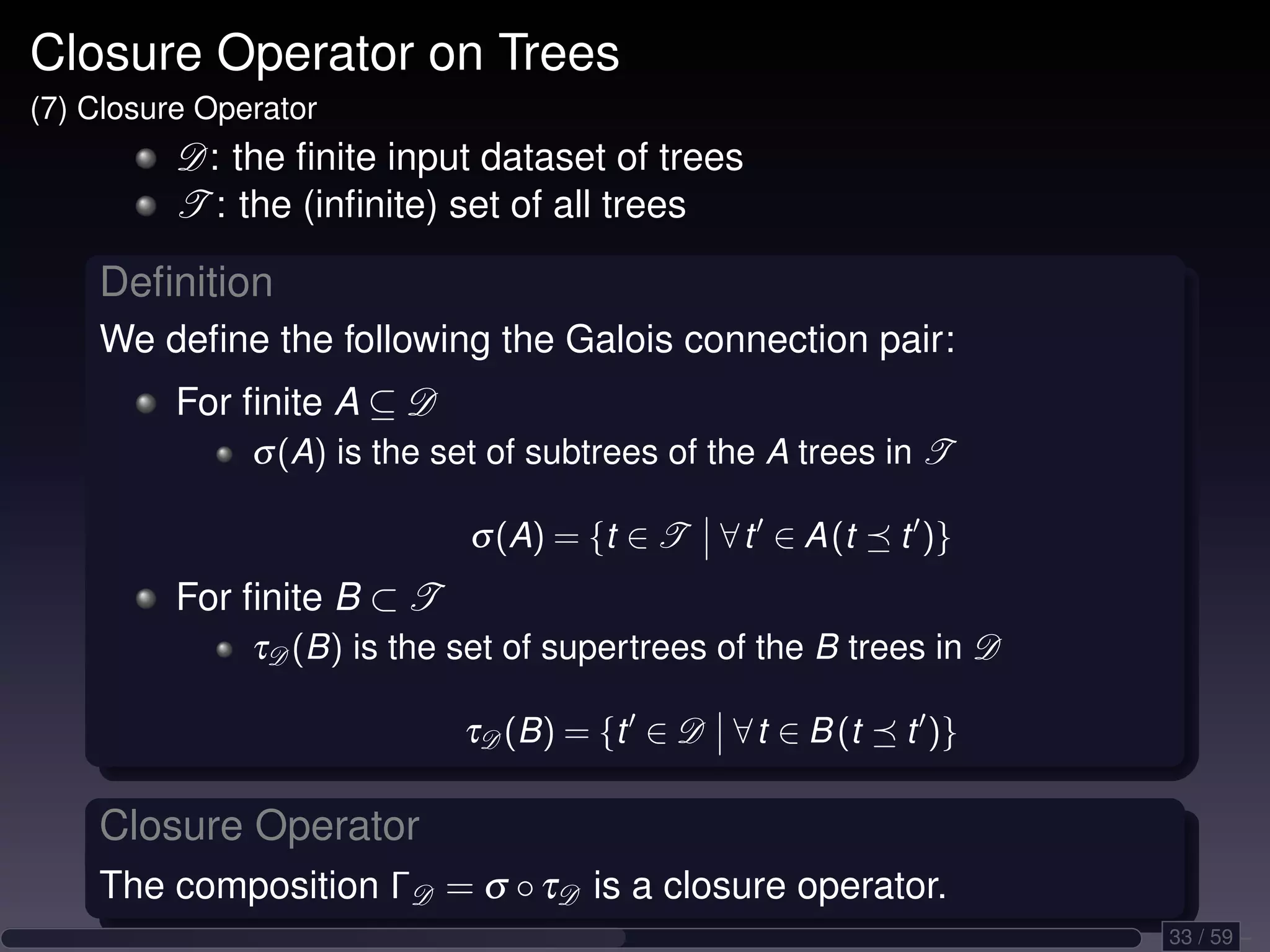 Closure Operator on Trees (7) Closure Operator D: the ﬁnite input dataset of trees T : the (inﬁnite) set of all trees Deﬁnition We deﬁne the following the Galois connection pair: For ﬁnite A ⊆ D σ (A) is the set of subtrees of the A trees in T σ (A) = {t ∈ T ∀ t ∈ A (t t )} For ﬁnite B ⊂ T τD (B) is the set of supertrees of the B trees in D τD (B) = {t ∈ D ∀ t ∈ B (t t )} Closure Operator The composition ΓD = σ ◦ τD is a closure operator. 33 / 59 