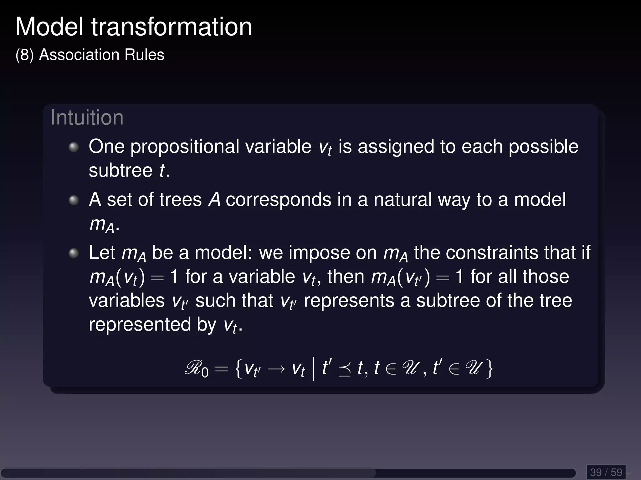 Model transformation (8) Association Rules Intuition One propositional variable vt is assigned to each possible subtree t. A set of trees A corresponds in a natural way to a model mA . Let mA be a model: we impose on mA the constraints that if mA (vt ) = 1 for a variable vt , then mA (vt ) = 1 for all those variables vt such that vt represents a subtree of the tree represented by vt . R0 = {vt → vt t t, t ∈ U , t ∈ U } 39 / 59 