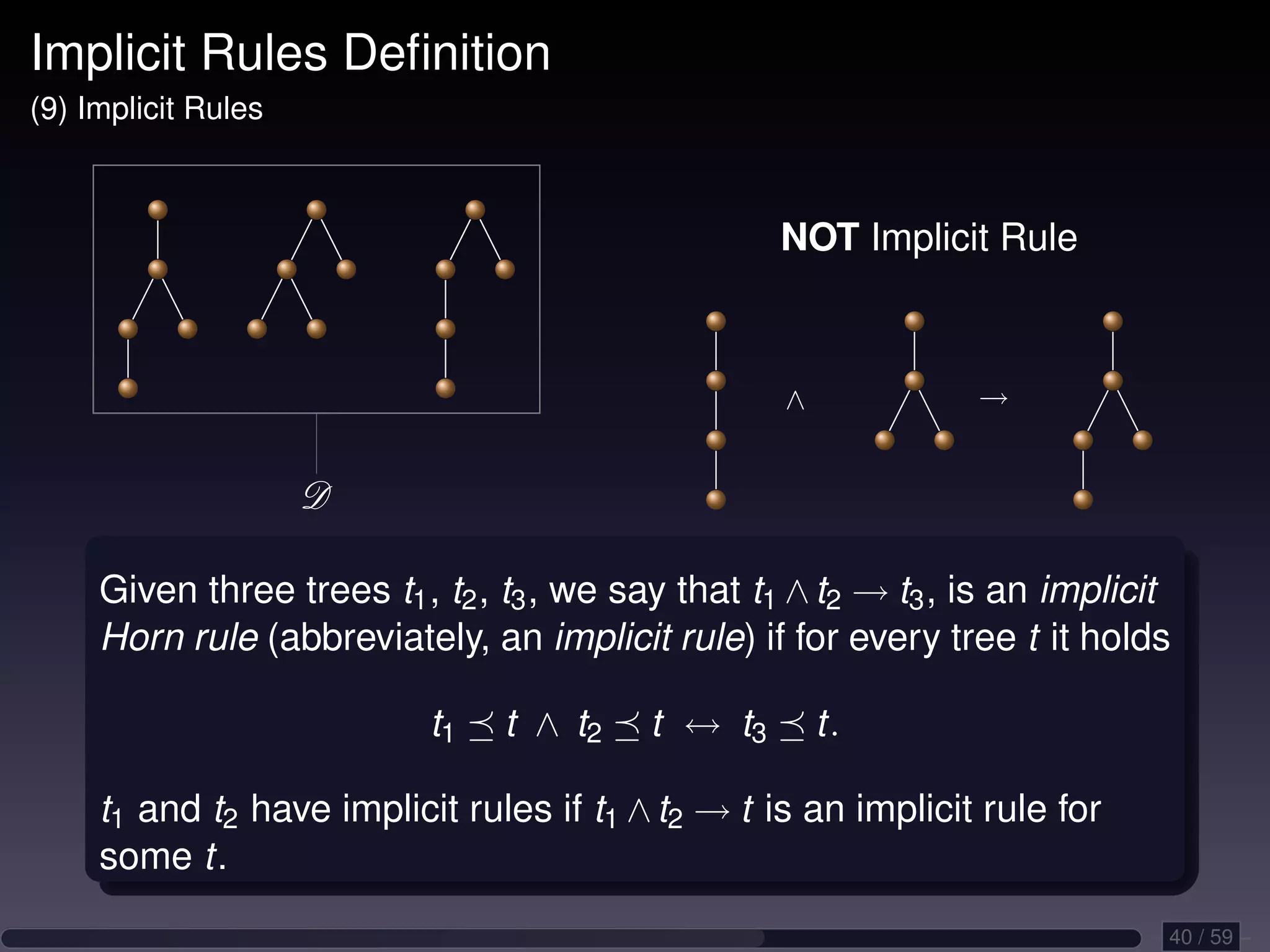 Implicit Rules Deﬁnition (9) Implicit Rules NOT Implicit Rule ∧ → D Given three trees t1 , t2 , t3 , we say that t1 ∧ t2 → t3 , is an implicit Horn rule (abbreviately, an implicit rule) if for every tree t it holds t1 t ∧ t2 t ↔ t3 t. t1 and t2 have implicit rules if t1 ∧ t2 → t is an implicit rule for some t. 40 / 59 