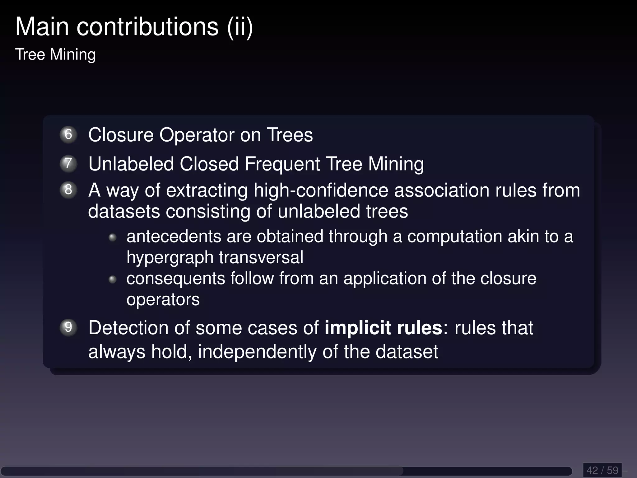 Main contributions (ii) Tree Mining 6 Closure Operator on Trees 7 Unlabeled Closed Frequent Tree Mining 8 A way of extracting high-conﬁdence association rules from datasets consisting of unlabeled trees antecedents are obtained through a computation akin to a hypergraph transversal consequents follow from an application of the closure operators 9 Detection of some cases of implicit rules: rules that always hold, independently of the dataset 42 / 59 