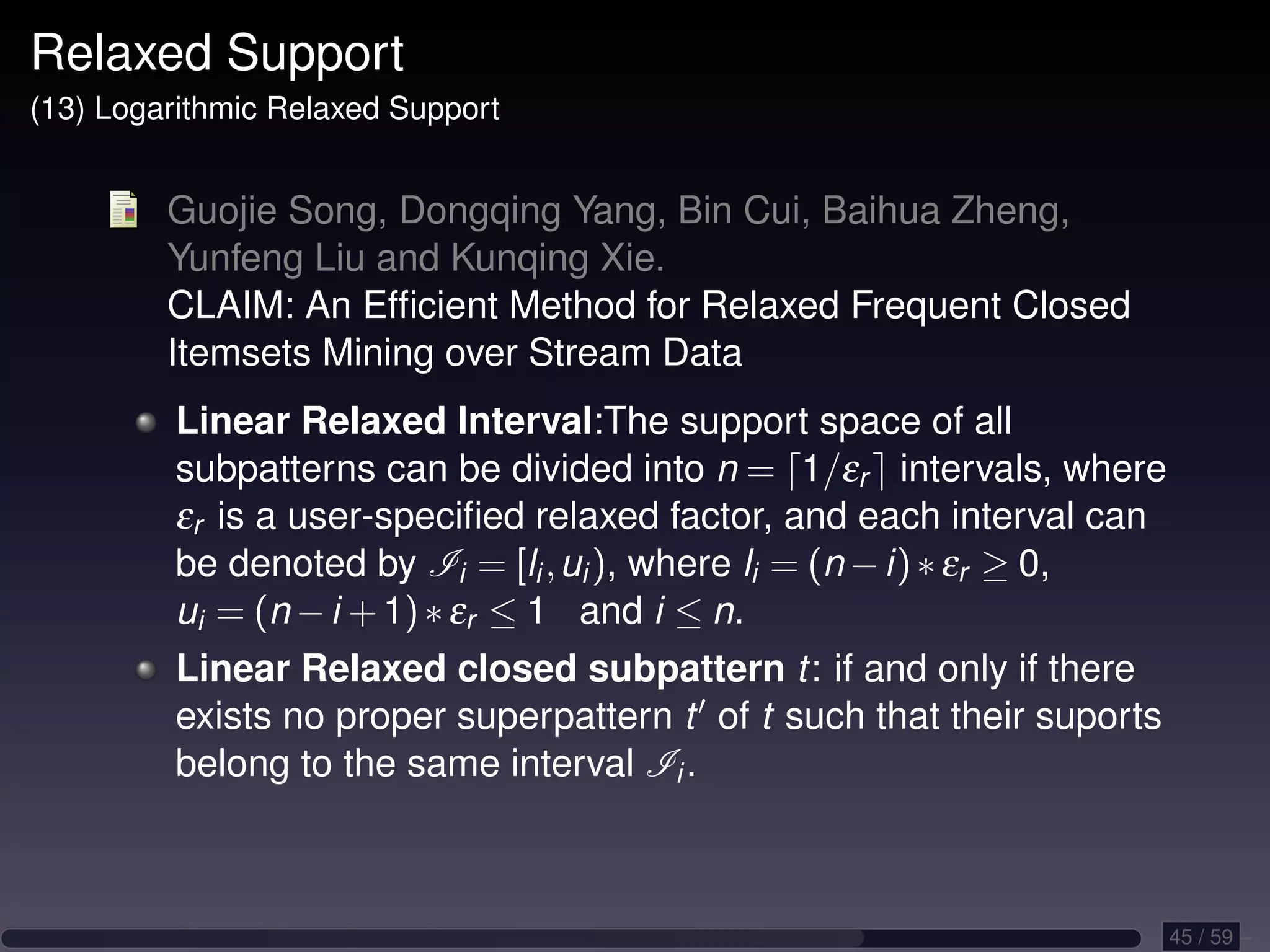 Relaxed Support (13) Logarithmic Relaxed Support Guojie Song, Dongqing Yang, Bin Cui, Baihua Zheng, Yunfeng Liu and Kunqing Xie. CLAIM: An Efﬁcient Method for Relaxed Frequent Closed Itemsets Mining over Stream Data Linear Relaxed Interval:The support space of all subpatterns can be divided into n = 1/εr intervals, where εr is a user-speciﬁed relaxed factor, and each interval can be denoted by Ii = [li , ui ), where li = (n − i) ∗ εr ≥ 0, ui = (n − i + 1) ∗ εr ≤ 1 and i ≤ n. Linear Relaxed closed subpattern t: if and only if there exists no proper superpattern t of t such that their suports belong to the same interval Ii . 45 / 59 