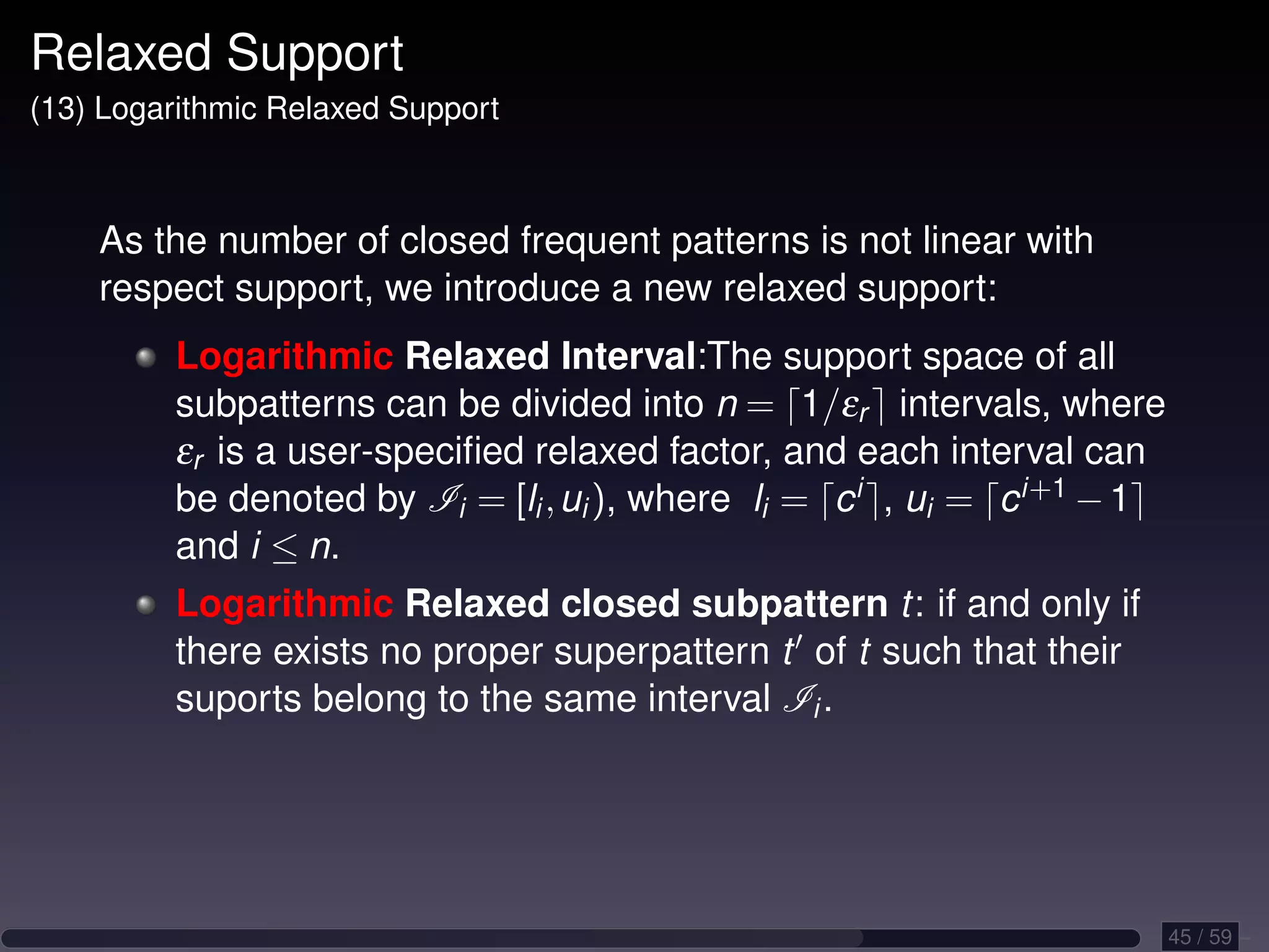 Relaxed Support (13) Logarithmic Relaxed Support As the number of closed frequent patterns is not linear with respect support, we introduce a new relaxed support: Logarithmic Relaxed Interval:The support space of all subpatterns can be divided into n = 1/εr intervals, where εr is a user-speciﬁed relaxed factor, and each interval can be denoted by Ii = [li , ui ), where li = c i , ui = c i+1 − 1 and i ≤ n. Logarithmic Relaxed closed subpattern t: if and only if there exists no proper superpattern t of t such that their suports belong to the same interval Ii . 45 / 59 