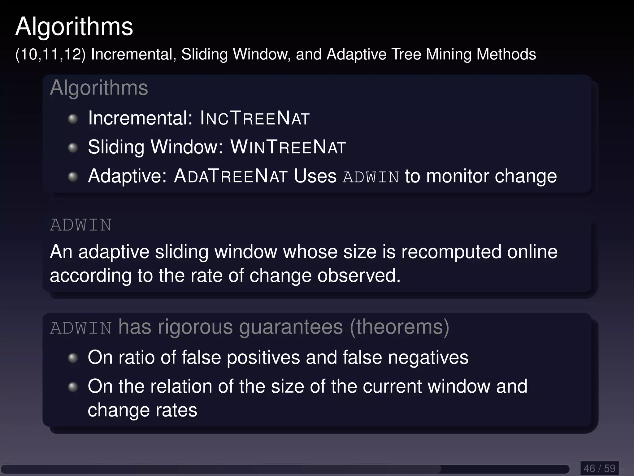 Algorithms (10,11,12) Incremental, Sliding Window, and Adaptive Tree Mining Methods Algorithms Incremental: I NC T REE N AT Sliding Window: W IN T REE N AT Adaptive: A DAT REE N AT Uses ADWIN to monitor change ADWIN An adaptive sliding window whose size is recomputed online according to the rate of change observed. ADWIN has rigorous guarantees (theorems) On ratio of false positives and false negatives On the relation of the size of the current window and change rates 46 / 59 
