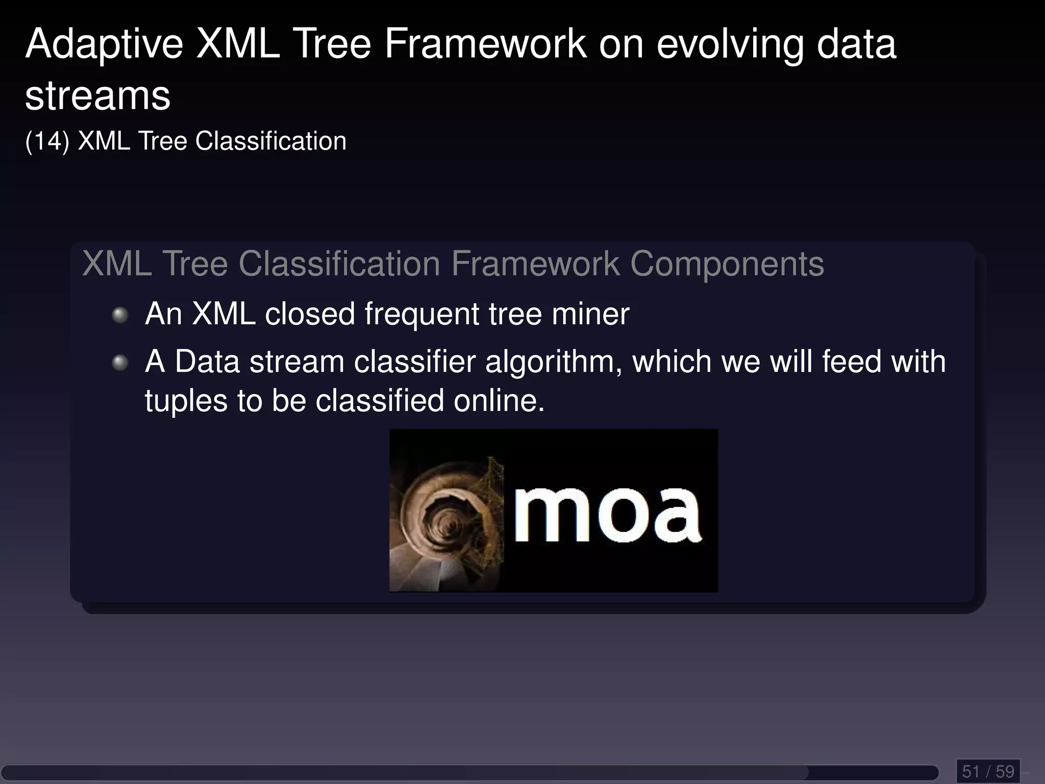 Adaptive XML Tree Framework on evolving data streams (14) XML Tree Classiﬁcation XML Tree Classiﬁcation Framework Components An XML closed frequent tree miner A Data stream classiﬁer algorithm, which we will feed with tuples to be classiﬁed online. 51 / 59 
