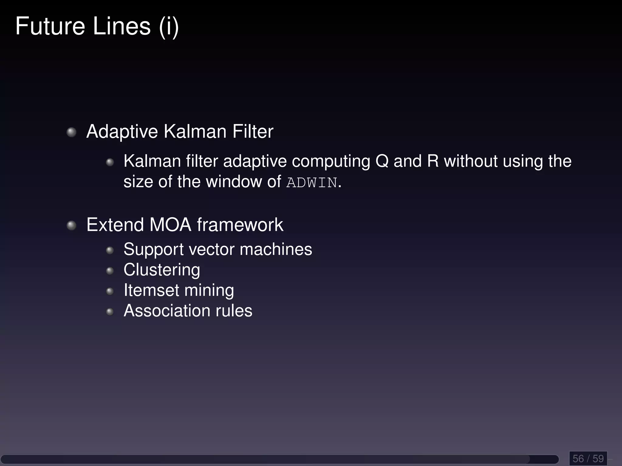 Future Lines (i) Adaptive Kalman Filter Kalman ﬁlter adaptive computing Q and R without using the size of the window of ADWIN. Extend MOA framework Support vector machines Clustering Itemset mining Association rules 56 / 59 