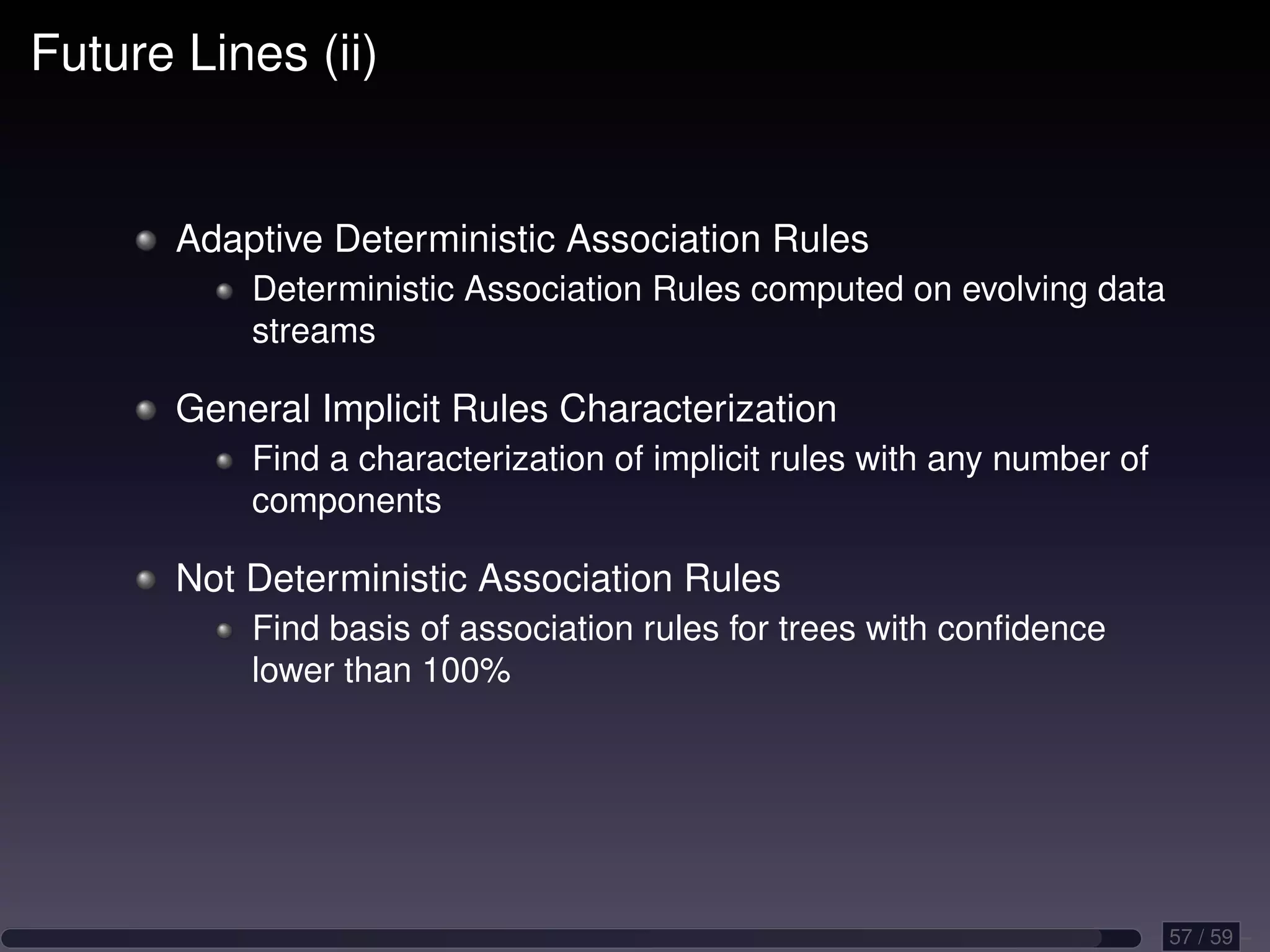 Future Lines (ii) Adaptive Deterministic Association Rules Deterministic Association Rules computed on evolving data streams General Implicit Rules Characterization Find a characterization of implicit rules with any number of components Not Deterministic Association Rules Find basis of association rules for trees with conﬁdence lower than 100% 57 / 59 