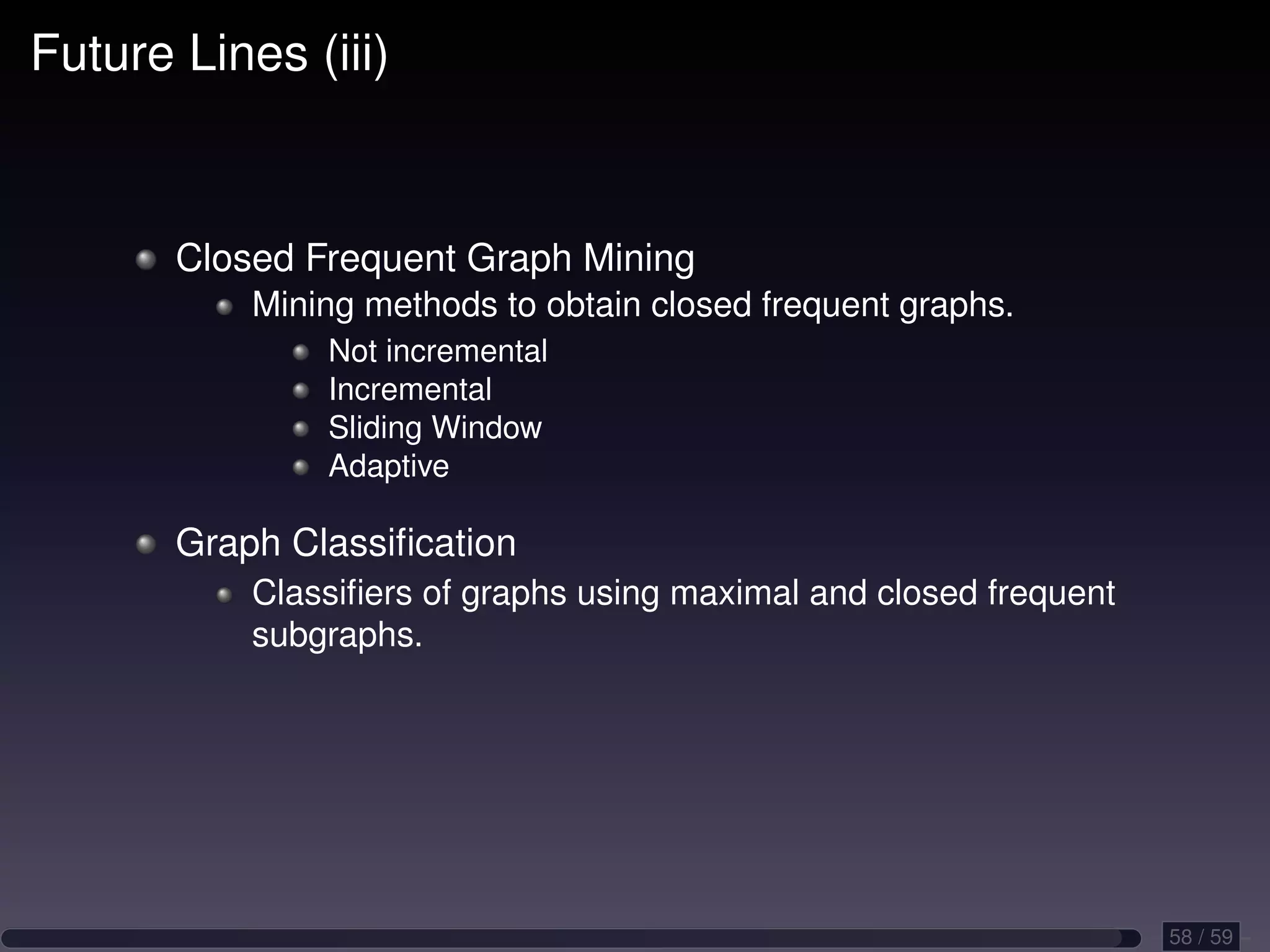 Future Lines (iii) Closed Frequent Graph Mining Mining methods to obtain closed frequent graphs. Not incremental Incremental Sliding Window Adaptive Graph Classiﬁcation Classiﬁers of graphs using maximal and closed frequent subgraphs. 58 / 59 