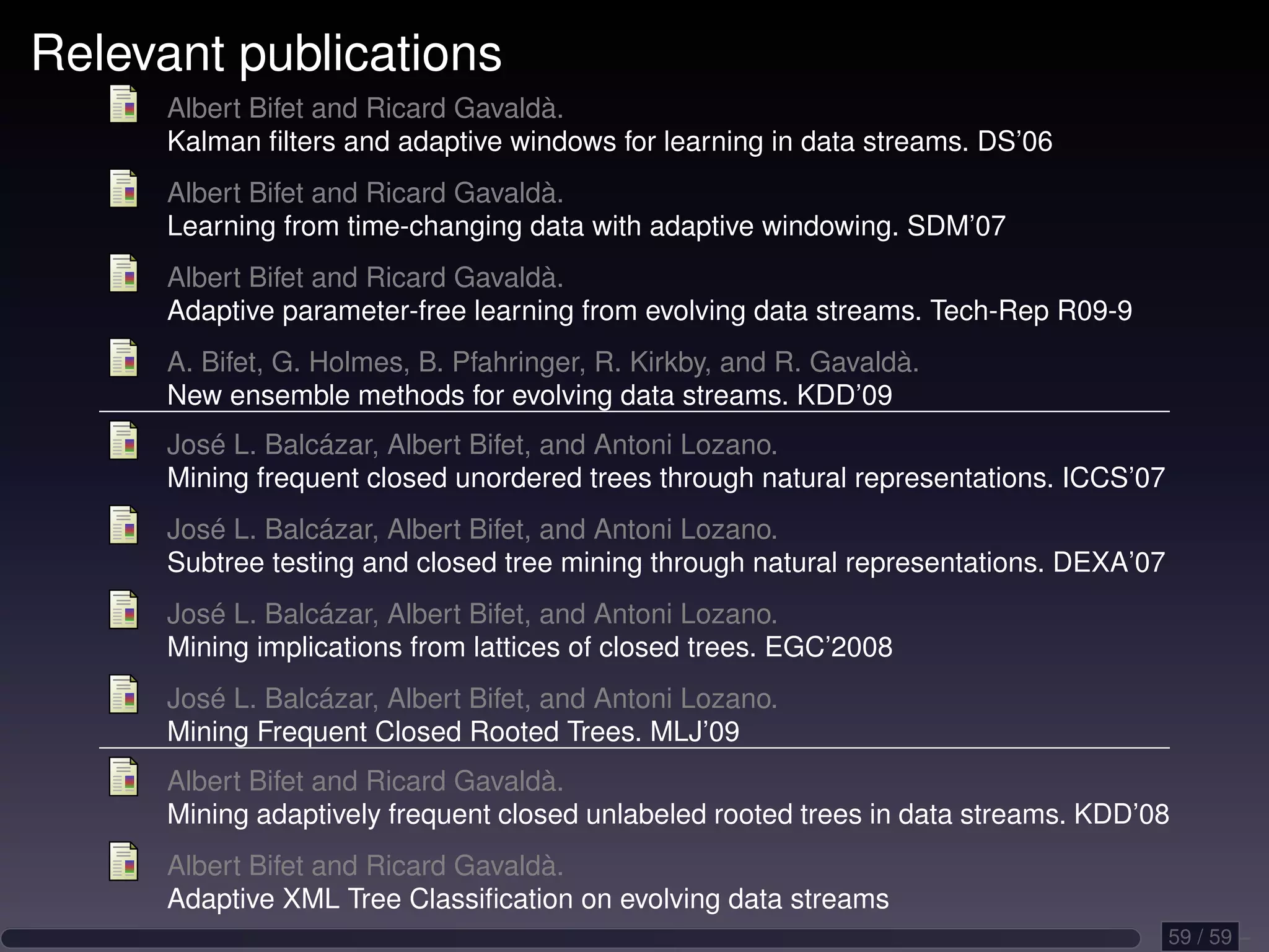 Relevant publications Albert Bifet and Ricard Gavaldà. Kalman ﬁlters and adaptive windows for learning in data streams. DS’06 Albert Bifet and Ricard Gavaldà. Learning from time-changing data with adaptive windowing. SDM’07 Albert Bifet and Ricard Gavaldà. Adaptive parameter-free learning from evolving data streams. Tech-Rep R09-9 A. Bifet, G. Holmes, B. Pfahringer, R. Kirkby, and R. Gavaldà. New ensemble methods for evolving data streams. KDD’09 José L. Balcázar, Albert Bifet, and Antoni Lozano. Mining frequent closed unordered trees through natural representations. ICCS’07 José L. Balcázar, Albert Bifet, and Antoni Lozano. Subtree testing and closed tree mining through natural representations. DEXA’07 José L. Balcázar, Albert Bifet, and Antoni Lozano. Mining implications from lattices of closed trees. EGC’2008 José L. Balcázar, Albert Bifet, and Antoni Lozano. Mining Frequent Closed Rooted Trees. MLJ’09 Albert Bifet and Ricard Gavaldà. Mining adaptively frequent closed unlabeled rooted trees in data streams. KDD’08 Albert Bifet and Ricard Gavaldà. Adaptive XML Tree Classiﬁcation on evolving data streams 59 / 59 