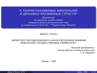 К ТЕОРИИ ПЛАЗМЕННЫХ МИКРОПОЛЕЙ
И ДИНАМИКИ ПЛАЗМЕННЫХ СТРУКТУР
Диссертация
на соискание ученой степени
кандидата физико-математических наук
по специальности 01.01.04 — "Теоретическая Физика"
Давид А. Осипян
МИНИСТЕРСТВО ОБРАЗОВАНИЯ И НАУКИ РЕСПУБЛИКИ АРМЕНИЯ
ЕРЕВАНСКИЙ ГОСУДАРСТВЕННЫЙ УНИВЕРСИТЕТ
Научный руководитель:
доктор физико-математических наук
Г. Б. Нерсисян
Ереван – 2010
Давид А. Осипян (ЕГУ) Ереван – 2010 1 / 27
 