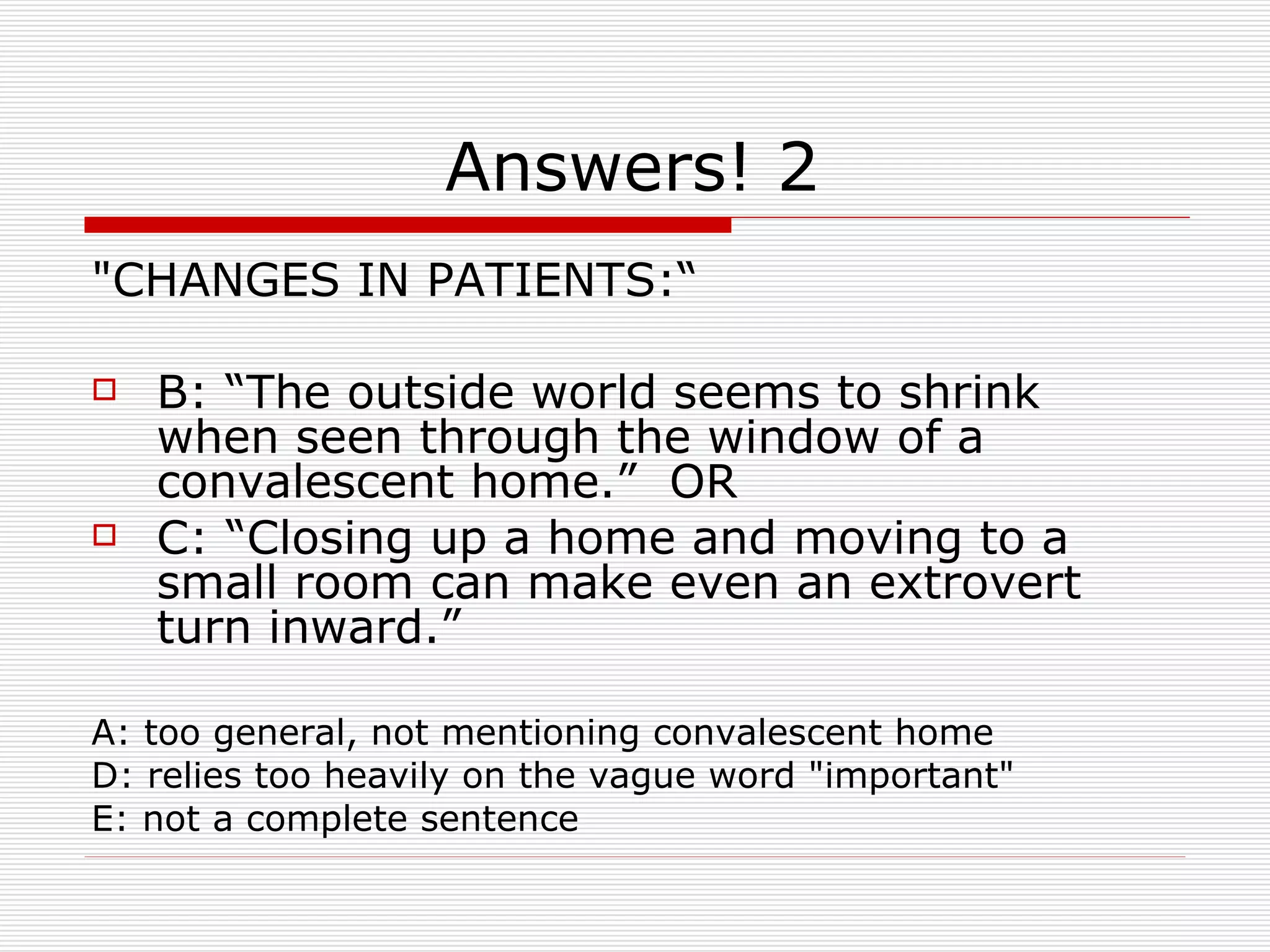 Answers! 2 "CHANGES IN PATIENTS:“ B: “The outside world seems to shrink when seen through the window of a convalescent home.”  OR C: “Closing up a home and moving to a small room can make even an extrovert turn inward.” A: too general, not mentioning convalescent home D: relies too heavily on the vague word "important"  E: not a complete sentence 