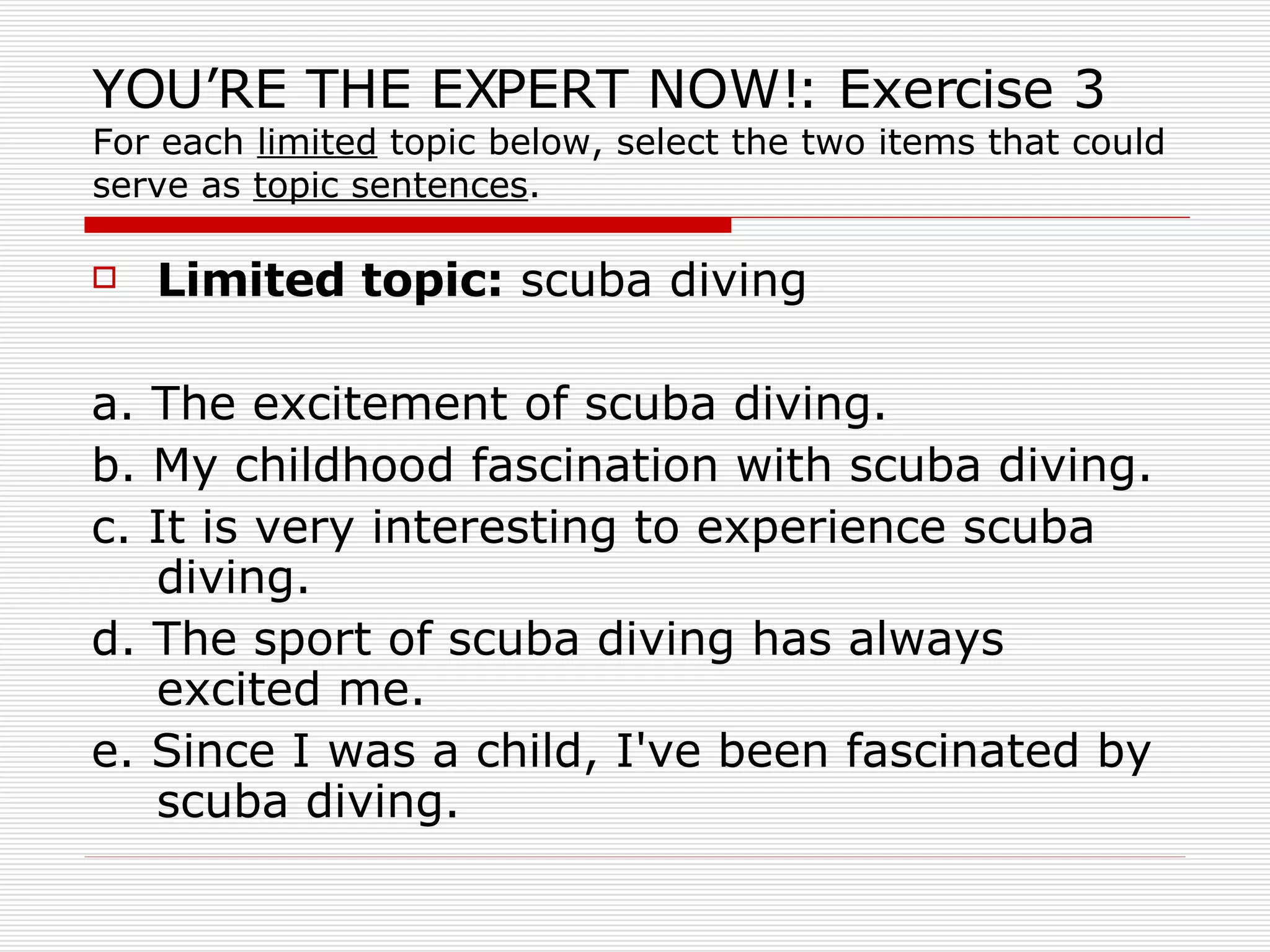 YOU’RE THE EXPERT NOW!: Exercise 3 For each  limited  topic below, select the two items that could serve as  topic sentences . Limited topic:  scuba diving  a. The excitement of scuba diving.  b. My childhood fascination with scuba diving.  c. It is very interesting to experience scuba diving.  d. The sport of scuba diving has always excited me.  e. Since I was a child, I've been fascinated by scuba diving.  