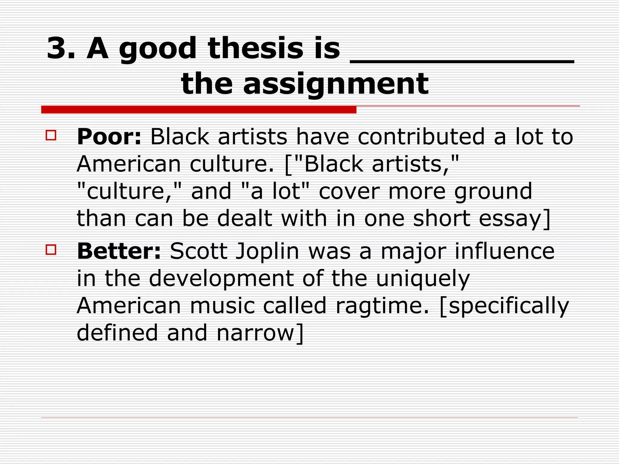 3. A good thesis is ___________ the assignment   Poor:  Black artists have contributed a lot to American culture. ["Black artists," "culture," and "a lot" cover more ground than can be dealt with in one short essay]  Better:  Scott Joplin was a major influence in the development of the uniquely American music called ragtime. [specifically defined and narrow]  