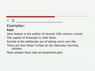 3. _____________________ Examples: Fact:  Jane Austen is the author of several 19th century novels.  The capital of Arkansas is Little Rock.  Suicide is the deliberate act of taking one's own life.  There are four Ninja Turtles on the Saturday morning cartoon.  Many people have cats as household pets.  