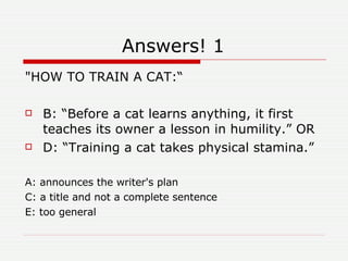 Answers! 1 "HOW TO TRAIN A CAT:“ B: “Before a cat learns anything, it first teaches its owner a lesson in humility.” OR D: “Training a cat takes physical stamina.” A: announces the writer's plan C: a title and not a complete sentence E: too general 