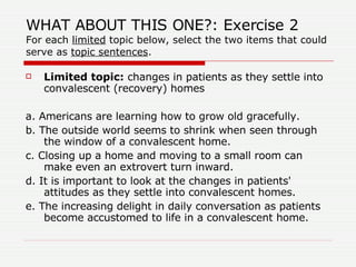 WHAT ABOUT THIS ONE?: Exercise 2 For each  limited  topic below, select the two items that could serve as  topic sentences . Limited topic:  changes in patients as they settle into convalescent (recovery) homes  a. Americans are learning how to grow old gracefully.  b. The outside world seems to shrink when seen through the window of a convalescent home.  c. Closing up a home and moving to a small room can make even an extrovert turn inward.  d. It is important to look at the changes in patients' attitudes as they settle into convalescent homes.  e. The increasing delight in daily conversation as patients become accustomed to life in a convalescent home. 