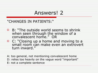 Answers! 2 "CHANGES IN PATIENTS:“ B: “The outside world seems to shrink when seen through the window of a convalescent home.”  OR C: “Closing up a home and moving to a small room can make even an extrovert turn inward.” A: too general, not mentioning convalescent home D: relies too heavily on the vague word "important"  E: not a complete sentence 