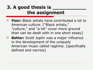 3. A good thesis is ___________ the assignment   Poor:  Black artists have contributed a lot to American culture. ["Black artists," "culture," and "a lot" cover more ground than can be dealt with in one short essay]  Better:  Scott Joplin was a major influence in the development of the uniquely American music called ragtime. [specifically defined and narrow]  