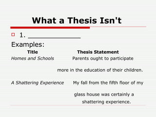 What a Thesis Isn't   1. _____________  Examples:  Title  Thesis Statement  Homes and Schools  Parents ought to participate  more in the education of their children. A Shattering Experience  My fall from the fifth floor of my  glass house was certainly a    shattering experience.   